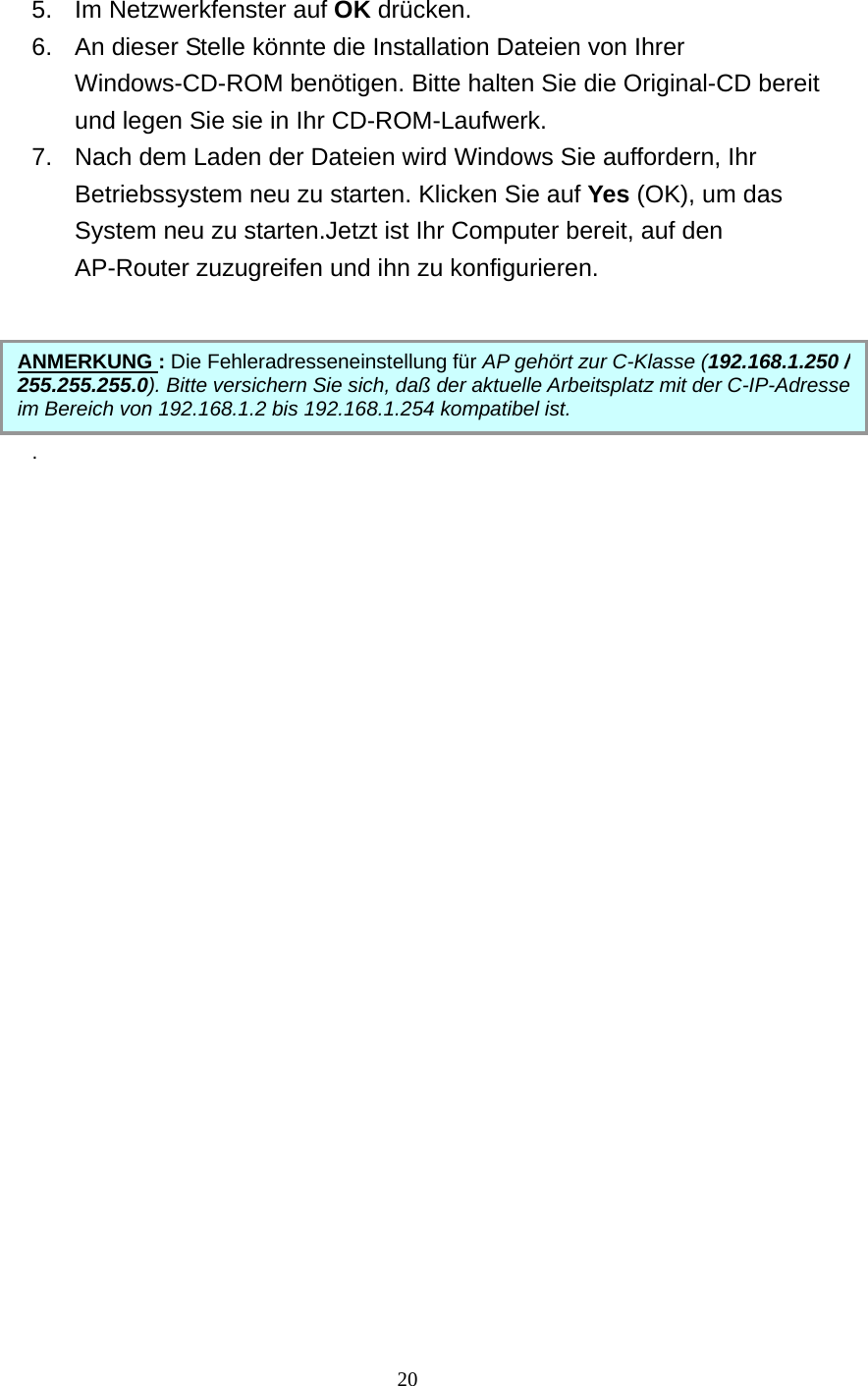   5.  Im Netzwerkfenster auf OK drücken. 6.  An dieser Stelle könnte die Installation Dateien von Ihrer Windows-CD-ROM benötigen. Bitte halten Sie die Original-CD bereit und legen Sie sie in Ihr CD-ROM-Laufwerk. 7.  Nach dem Laden der Dateien wird Windows Sie auffordern, Ihr Betriebssystem neu zu starten. Klicken Sie auf Yes (OK), um das System neu zu starten.Jetzt ist Ihr Computer bereit, auf den AP-Router zuzugreifen und ihn zu konfigurieren.      . ANMERKUNG : Die Fehleradresseneinstellung für AP gehört zur C-Klasse (192.168.1.250 / 255.255.255.0). Bitte versichern Sie sich, daß der aktuelle Arbeitsplatz mit der C-IP-Adresseim Bereich von 192.168.1.2 bis 192.168.1.254 kompatibel ist.                       20