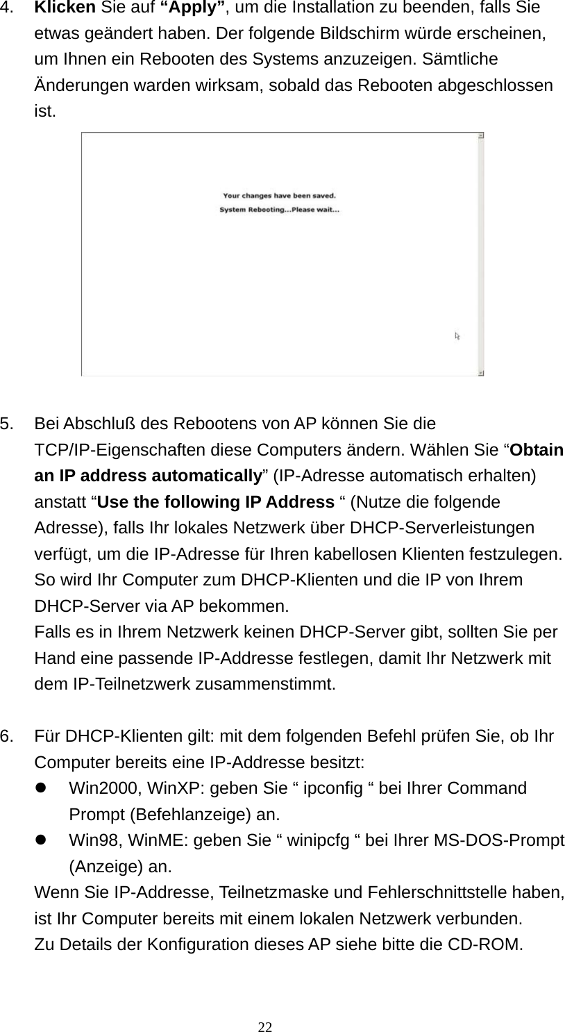 4.  Klicken Sie auf “Apply”, um die Installation zu beenden, falls Sie etwas geändert haben. Der folgende Bildschirm würde erscheinen, um Ihnen ein Rebooten des Systems anzuzeigen. Sämtliche Änderungen warden wirksam, sobald das Rebooten abgeschlossen ist.   5.  Bei Abschluß des Rebootens von AP können Sie die TCP/IP-Eigenschaften diese Computers ändern. Wählen Sie “Obtain an IP address automatically” (IP-Adresse automatisch erhalten) anstatt “Use the following IP Address “ (Nutze die folgende Adresse), falls Ihr lokales Netzwerk über DHCP-Serverleistungen verfügt, um die IP-Adresse für Ihren kabellosen Klienten festzulegen. So wird Ihr Computer zum DHCP-Klienten und die IP von Ihrem DHCP-Server via AP bekommen. Falls es in Ihrem Netzwerk keinen DHCP-Server gibt, sollten Sie per Hand eine passende IP-Addresse festlegen, damit Ihr Netzwerk mit dem IP-Teilnetzwerk zusammenstimmt.  6.  Für DHCP-Klienten gilt: mit dem folgenden Befehl prüfen Sie, ob Ihr Computer bereits eine IP-Addresse besitzt:   Win2000, WinXP: geben Sie “ ipconfig “ bei Ihrer Command Prompt (Befehlanzeige) an.   Win98, WinME: geben Sie “ winipcfg “ bei Ihrer MS-DOS-Prompt (Anzeige) an.   Wenn Sie IP-Addresse, Teilnetzmaske und Fehlerschnittstelle haben, ist Ihr Computer bereits mit einem lokalen Netzwerk verbunden. Zu Details der Konfiguration dieses AP siehe bitte die CD-ROM.   22