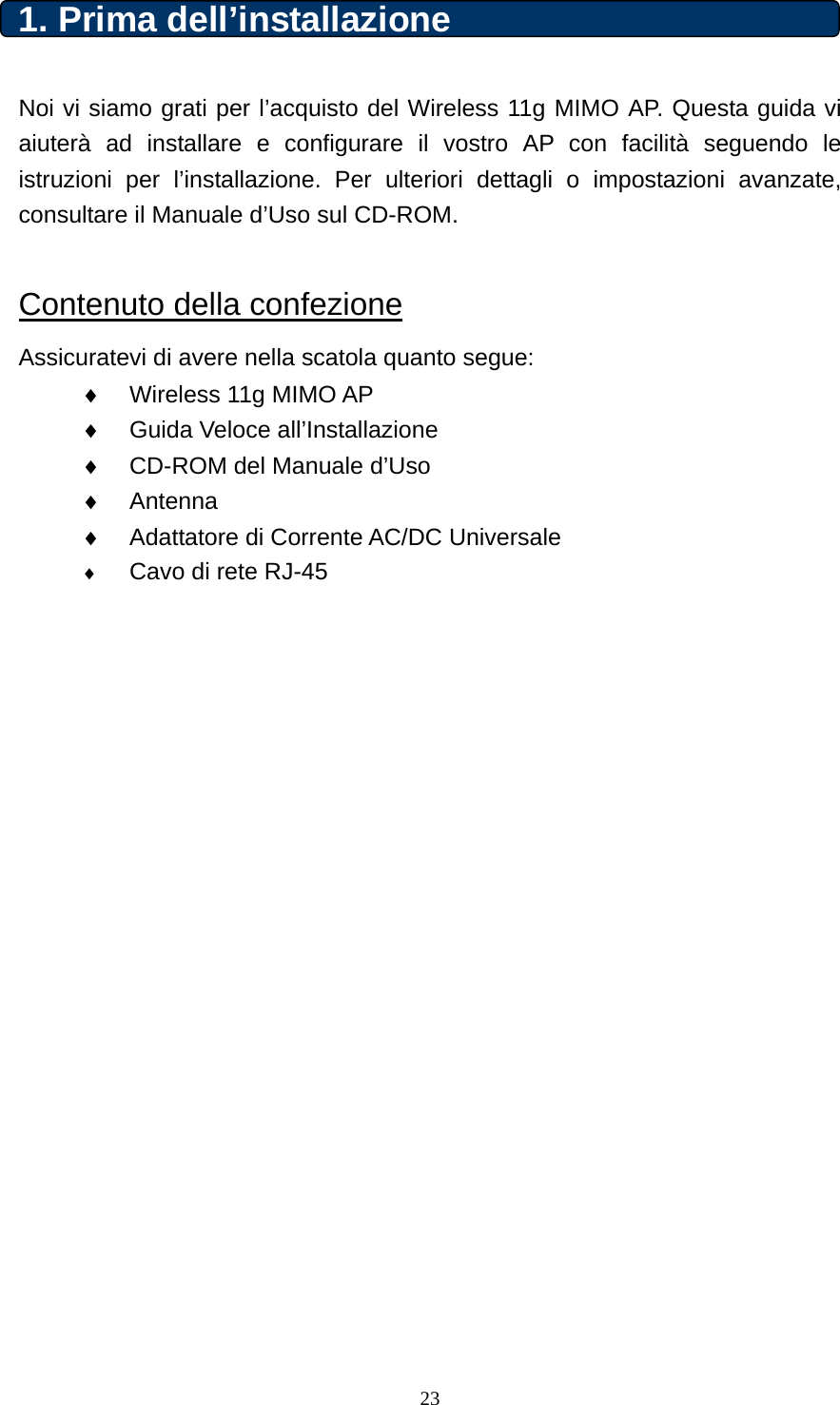 1. Prima dell’installazione    Noi vi siamo grati per l’acquisto del Wireless 11g MIMO AP. Questa guida vi aiuterà ad installare e configurare il vostro AP con facilità seguendo le istruzioni per l’installazione. Per ulteriori dettagli o impostazioni avanzate, consultare il Manuale d’Uso sul CD-ROM.      Contenuto della confezione Assicuratevi di avere nella scatola quanto segue: ♦  Wireless 11g MIMO AP   ♦  Guida Veloce all’Installazione ♦  CD-ROM del Manuale d’Uso ♦  Antenna ♦  Adattatore di Corrente AC/DC Universale ♦ Cavo di rete RJ-45                       23