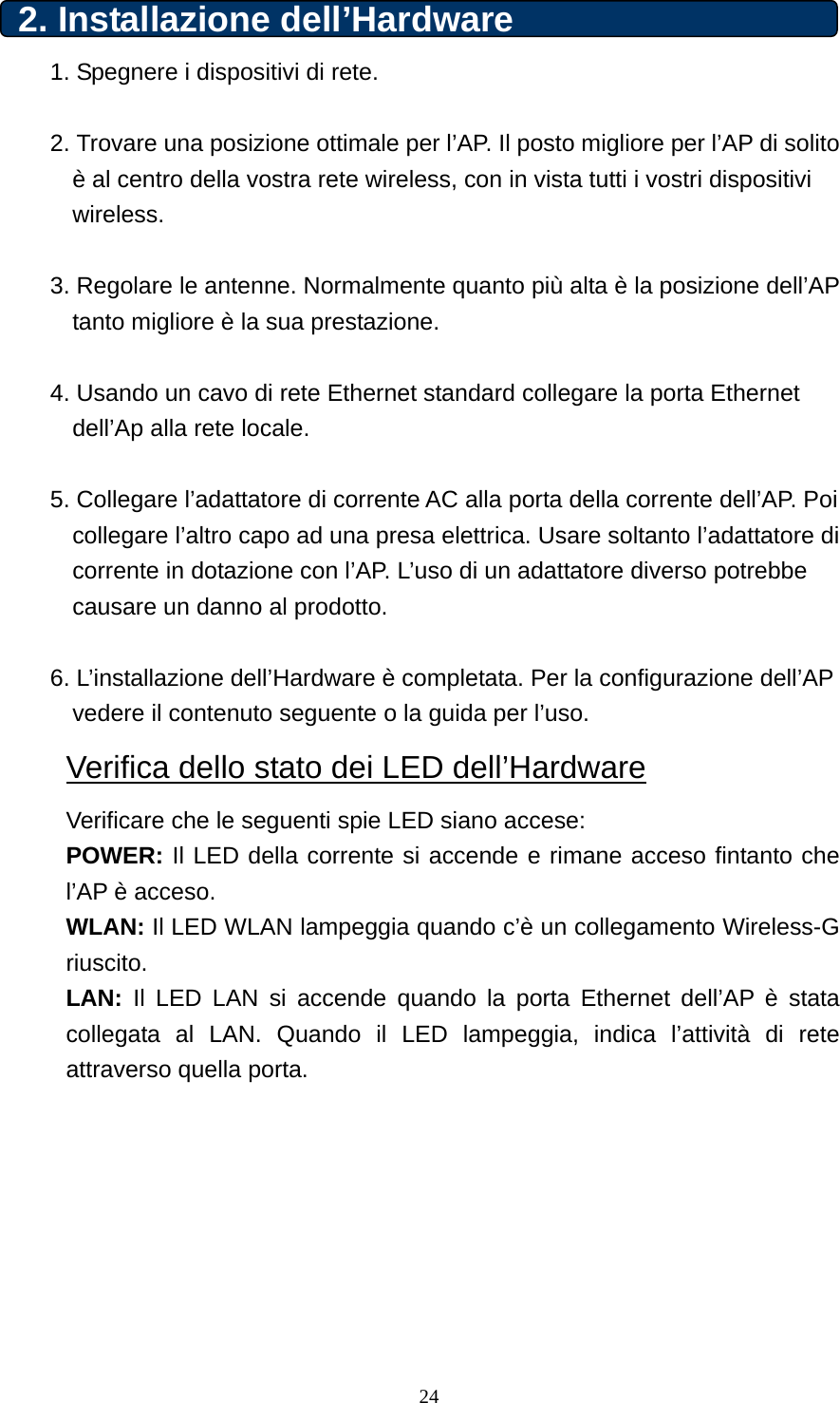 2. Installazione dell’Hardware   1. Spegnere i dispositivi di rete.  2. Trovare una posizione ottimale per l’AP. Il posto migliore per l’AP di solito è al centro della vostra rete wireless, con in vista tutti i vostri dispositivi wireless.  3. Regolare le antenne. Normalmente quanto più alta è la posizione dell’AP tanto migliore è la sua prestazione.  4. Usando un cavo di rete Ethernet standard collegare la porta Ethernet dell’Ap alla rete locale.  5. Collegare l’adattatore di corrente AC alla porta della corrente dell’AP. Poi collegare l’altro capo ad una presa elettrica. Usare soltanto l’adattatore di corrente in dotazione con l’AP. L’uso di un adattatore diverso potrebbe causare un danno al prodotto.  6. L’installazione dell’Hardware è completata. Per la configurazione dell’AP vedere il contenuto seguente o la guida per l’uso. Verifica dello stato dei LED dell’Hardware Verificare che le seguenti spie LED siano accese:   POWER: Il LED della corrente si accende e rimane acceso fintanto che l’AP è acceso. WLAN: Il LED WLAN lampeggia quando c’è un collegamento Wireless-G riuscito. LAN: Il LED LAN si accende quando la porta Ethernet dell’AP è stata collegata al LAN. Quando il LED lampeggia, indica l’attività di rete attraverso quella porta.         24