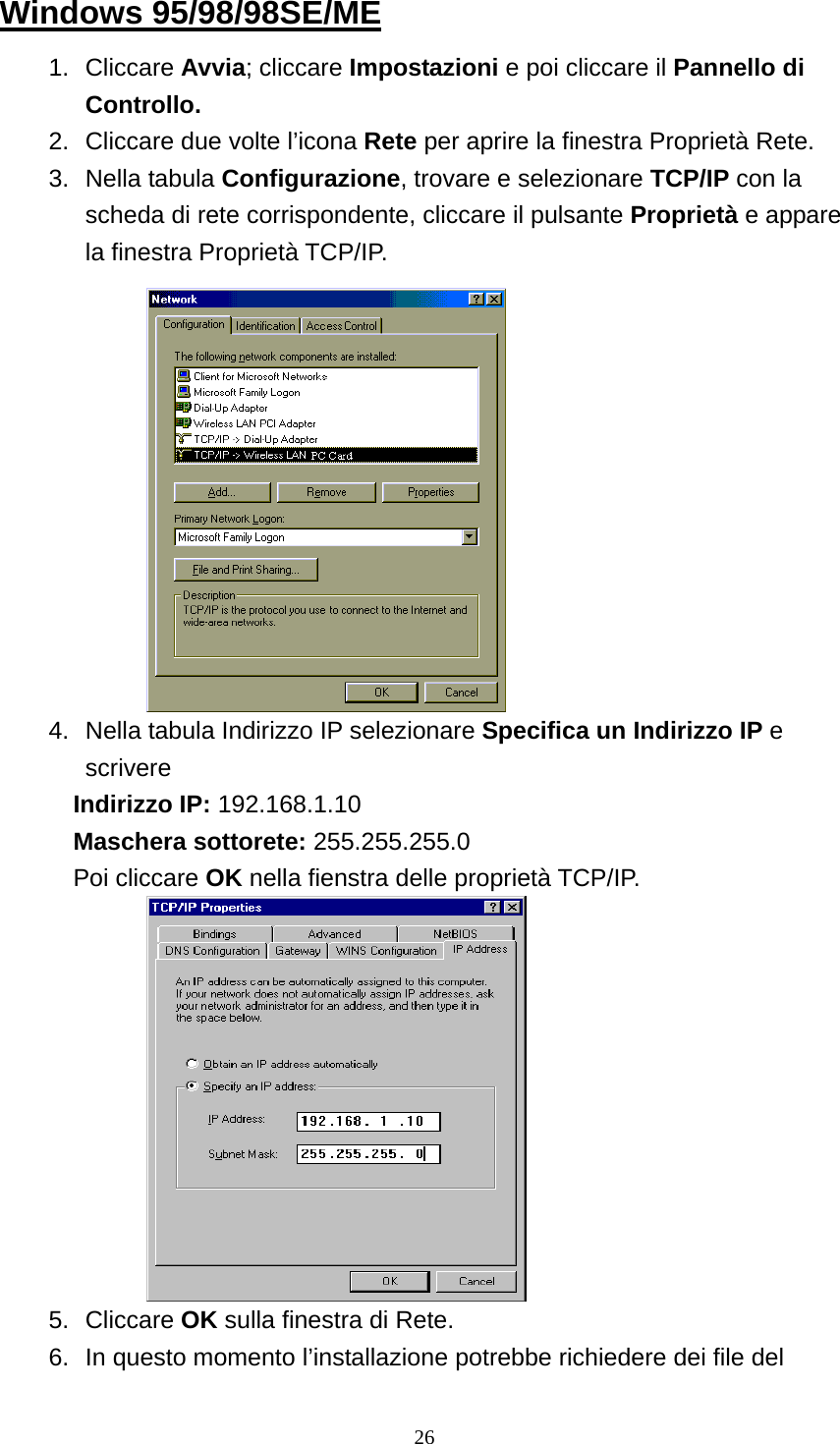 Windows 95/98/98SE/ME 1. Cliccare Avvia; cliccare Impostazioni e poi cliccare il Pannello di Controllo. 2.  Cliccare due volte l’icona Rete per aprire la finestra Proprietà Rete. 3. Nella tabula Configurazione, trovare e selezionare TCP/IP con la scheda di rete corrispondente, cliccare il pulsante Proprietà e appare la finestra Proprietà TCP/IP.             4.  Nella tabula Indirizzo IP selezionare Specifica un Indirizzo IP e scrivere Indirizzo IP: 192.168.1.10 Maschera sottorete: 255.255.255.0 Poi cliccare OK nella fienstra delle proprietà TCP/IP.            5. Cliccare OK sulla finestra di Rete. 6.  In questo momento l’installazione potrebbe richiedere dei file del  26