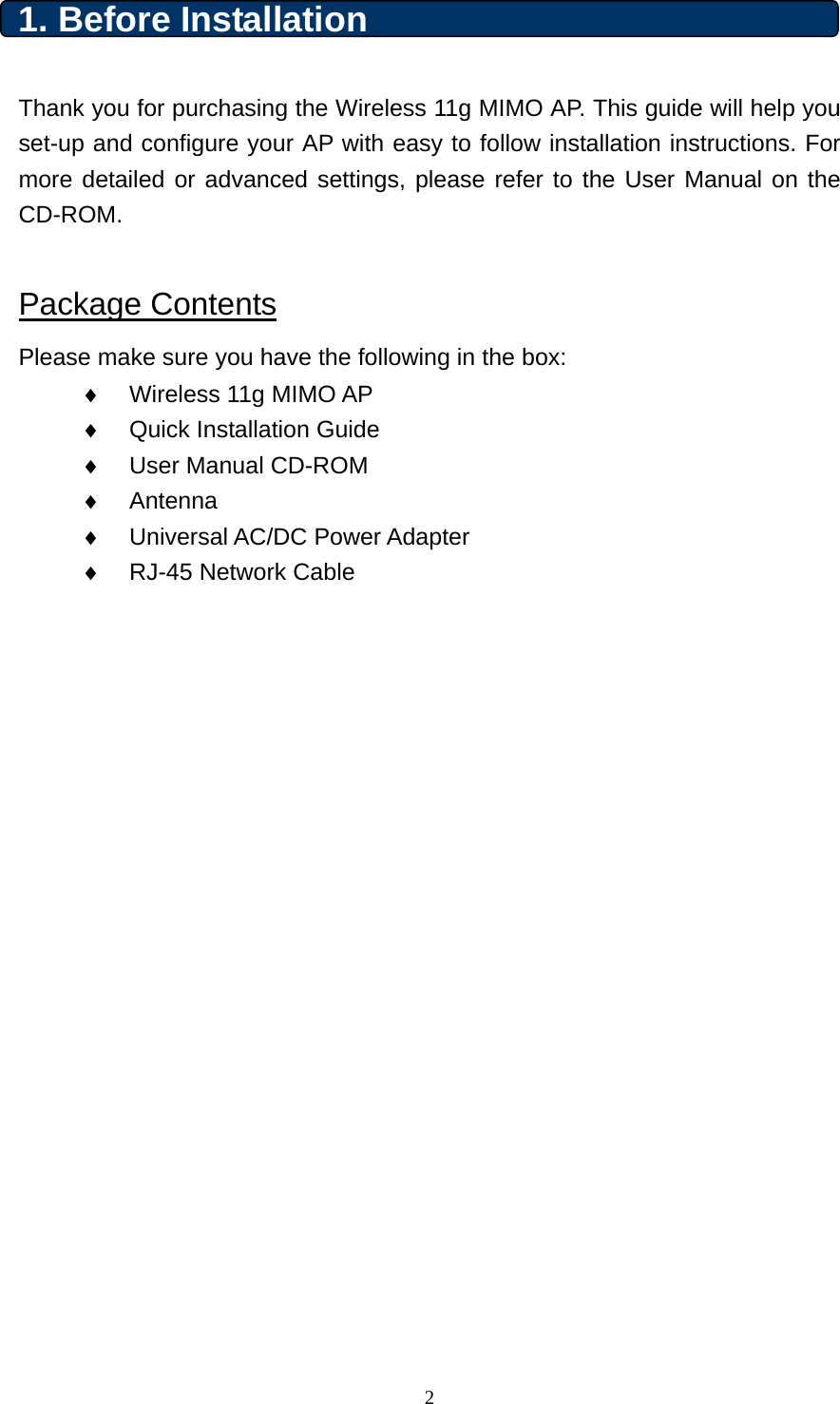 1. Before Installation    Thank you for purchasing the Wireless 11g MIMO AP. This guide will help you set-up and configure your AP with easy to follow installation instructions. For more detailed or advanced settings, please refer to the User Manual on the CD-ROM.    Package Contents Please make sure you have the following in the box: ♦  Wireless 11g MIMO AP   ♦  Quick Installation Guide ♦  User Manual CD-ROM ♦  Antenna ♦  Universal AC/DC Power Adapter ♦  RJ-45 Network Cable                       2