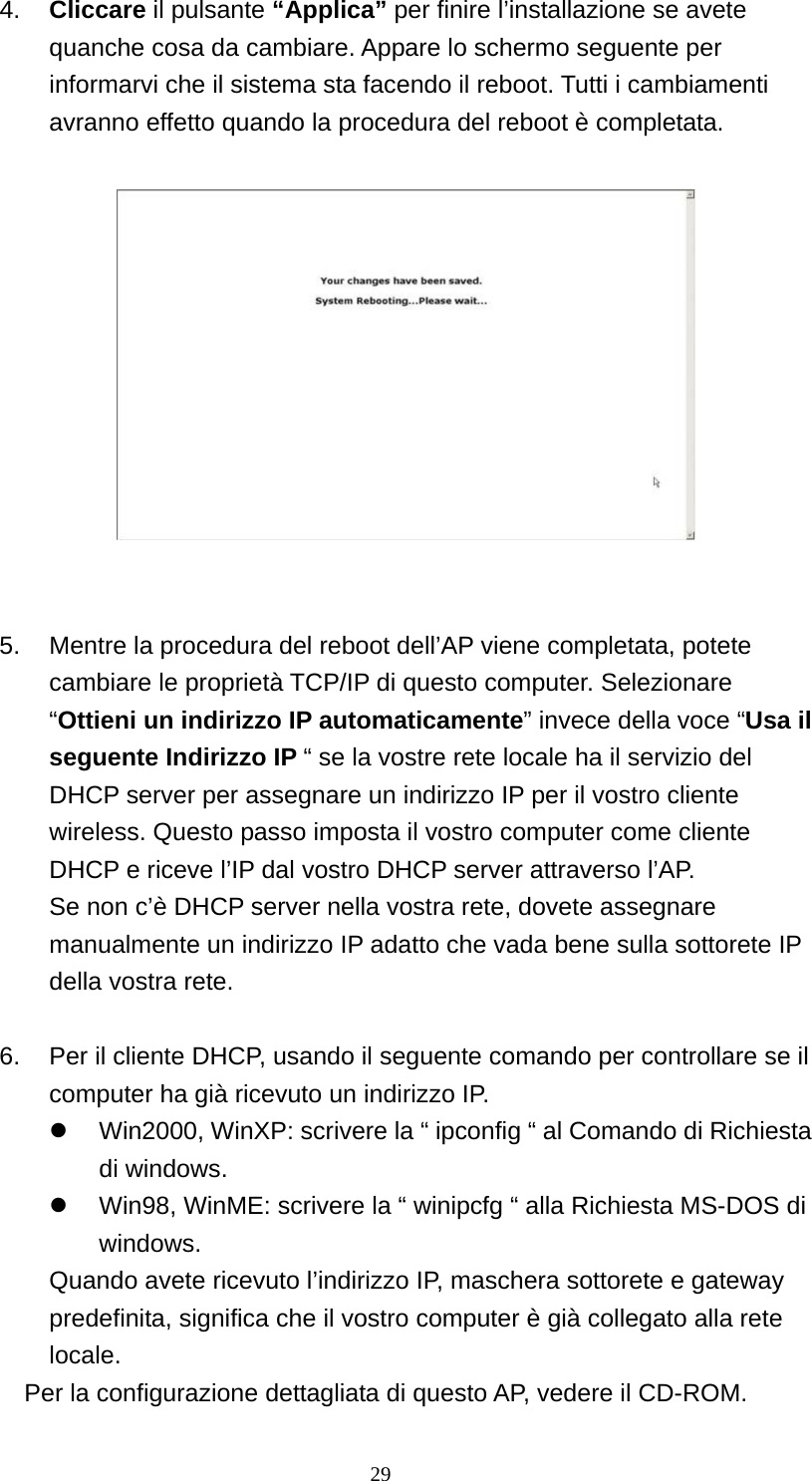 4.  Cliccare il pulsante “Applica” per finire l’installazione se avete quanche cosa da cambiare. Appare lo schermo seguente per informarvi che il sistema sta facendo il reboot. Tutti i cambiamenti avranno effetto quando la procedura del reboot è completata.       5.  Mentre la procedura del reboot dell’AP viene completata, potete cambiare le proprietà TCP/IP di questo computer. Selezionare “Ottieni un indirizzo IP automaticamente” invece della voce “Usa il seguente Indirizzo IP “ se la vostre rete locale ha il servizio del DHCP server per assegnare un indirizzo IP per il vostro cliente wireless. Questo passo imposta il vostro computer come cliente DHCP e riceve l’IP dal vostro DHCP server attraverso l’AP. Se non c’è DHCP server nella vostra rete, dovete assegnare manualmente un indirizzo IP adatto che vada bene sulla sottorete IP della vostra rete.  6.  Per il cliente DHCP, usando il seguente comando per controllare se il computer ha già ricevuto un indirizzo IP.   Win2000, WinXP: scrivere la “ ipconfig “ al Comando di Richiesta di windows.   Win98, WinME: scrivere la “ winipcfg “ alla Richiesta MS-DOS di windows.  Quando avete ricevuto l’indirizzo IP, maschera sottorete e gateway predefinita, significa che il vostro computer è già collegato alla rete locale. Per la configurazione dettagliata di questo AP, vedere il CD-ROM.  29