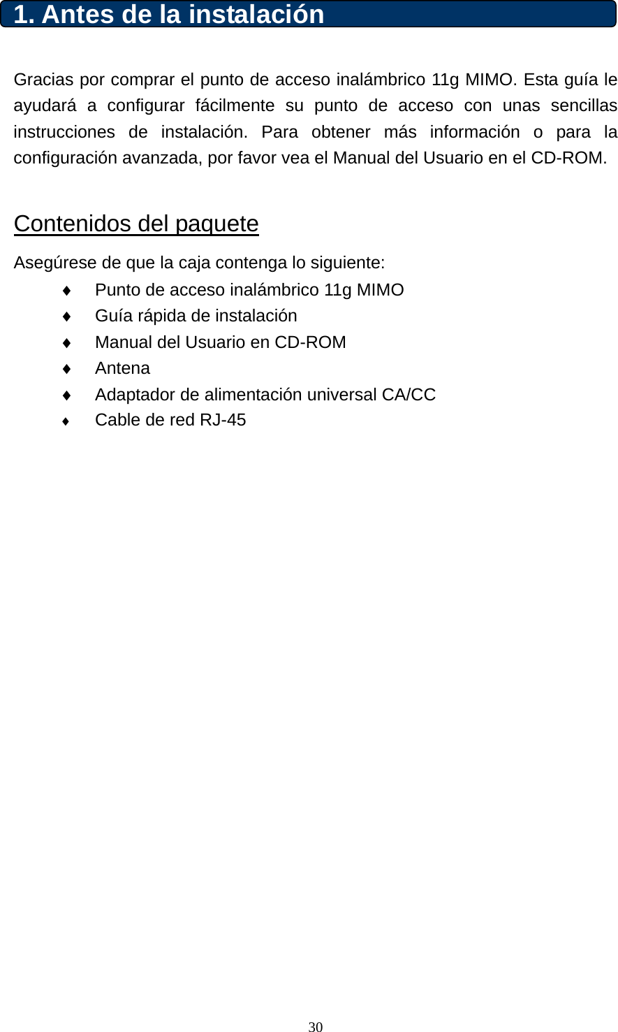 1. Antes de la instalación   Gracias por comprar el punto de acceso inalámbrico 11g MIMO. Esta guía le ayudará a configurar fácilmente su punto de acceso con unas sencillas instrucciones de instalación. Para obtener más información o para la configuración avanzada, por favor vea el Manual del Usuario en el CD-ROM.      Contenidos del paquete Asegúrese de que la caja contenga lo siguiente: ♦  Punto de acceso inalámbrico 11g MIMO ♦  Guía rápida de instalación ♦  Manual del Usuario en CD-ROM ♦  Antena ♦  Adaptador de alimentación universal CA/CC ♦ Cable de red RJ-45              30