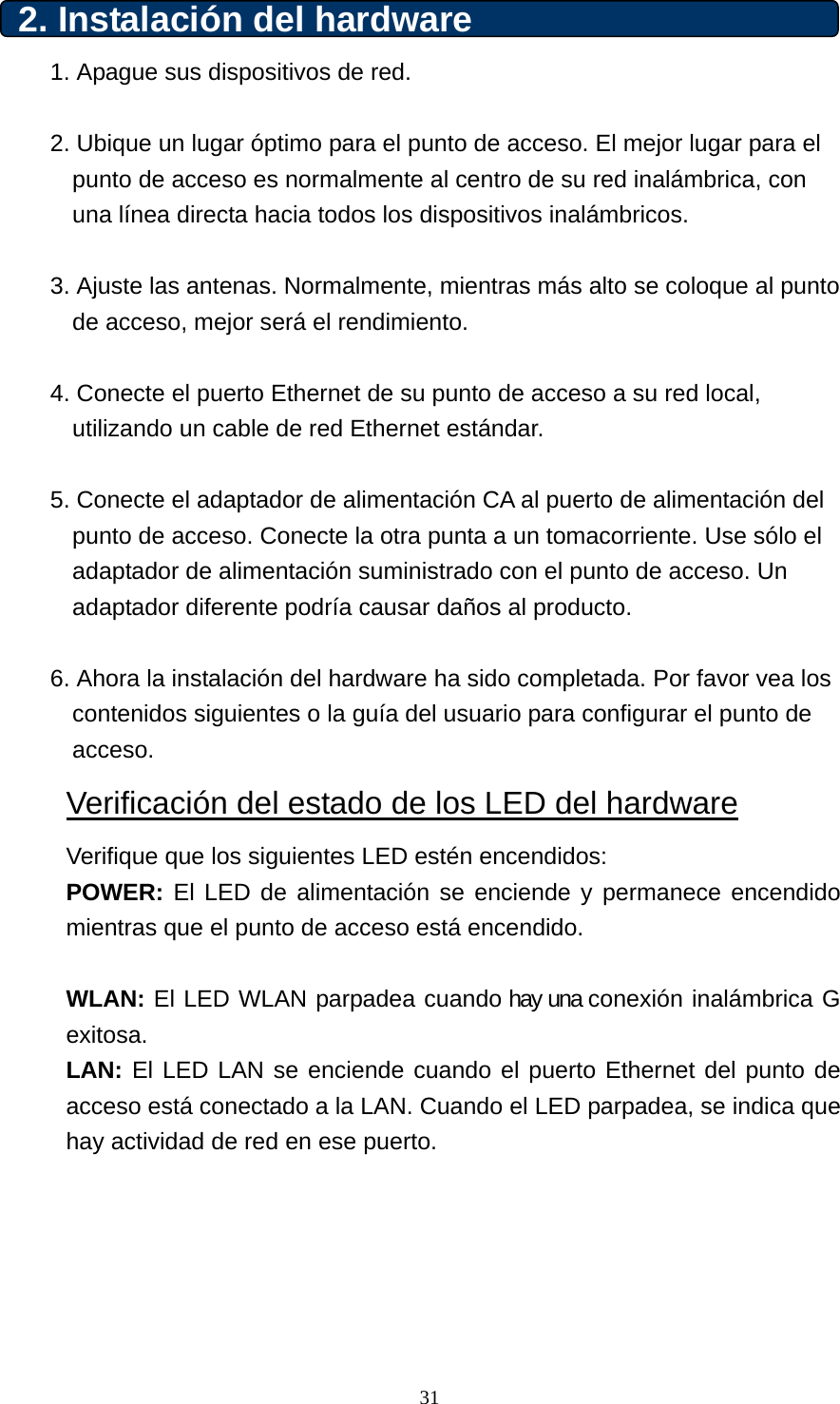 2. Instalación del hardware   1. Apague sus dispositivos de red.  2. Ubique un lugar óptimo para el punto de acceso. El mejor lugar para el punto de acceso es normalmente al centro de su red inalámbrica, con una línea directa hacia todos los dispositivos inalámbricos.  3. Ajuste las antenas. Normalmente, mientras más alto se coloque al punto de acceso, mejor será el rendimiento.  4. Conecte el puerto Ethernet de su punto de acceso a su red local, utilizando un cable de red Ethernet estándar.  5. Conecte el adaptador de alimentación CA al puerto de alimentación del punto de acceso. Conecte la otra punta a un tomacorriente. Use sólo el adaptador de alimentación suministrado con el punto de acceso. Un adaptador diferente podría causar daños al producto.  6. Ahora la instalación del hardware ha sido completada. Por favor vea los contenidos siguientes o la guía del usuario para configurar el punto de acceso. Verificación del estado de los LED del hardware Verifique que los siguientes LED estén encendidos:   POWER: El LED de alimentación se enciende y permanece encendido mientras que el punto de acceso está encendido.  WLAN: El LED WLAN parpadea cuando hay una conexión inalámbrica G exitosa. LAN: El LED LAN se enciende cuando el puerto Ethernet del punto de acceso está conectado a la LAN. Cuando el LED parpadea, se indica que hay actividad de red en ese puerto.       31