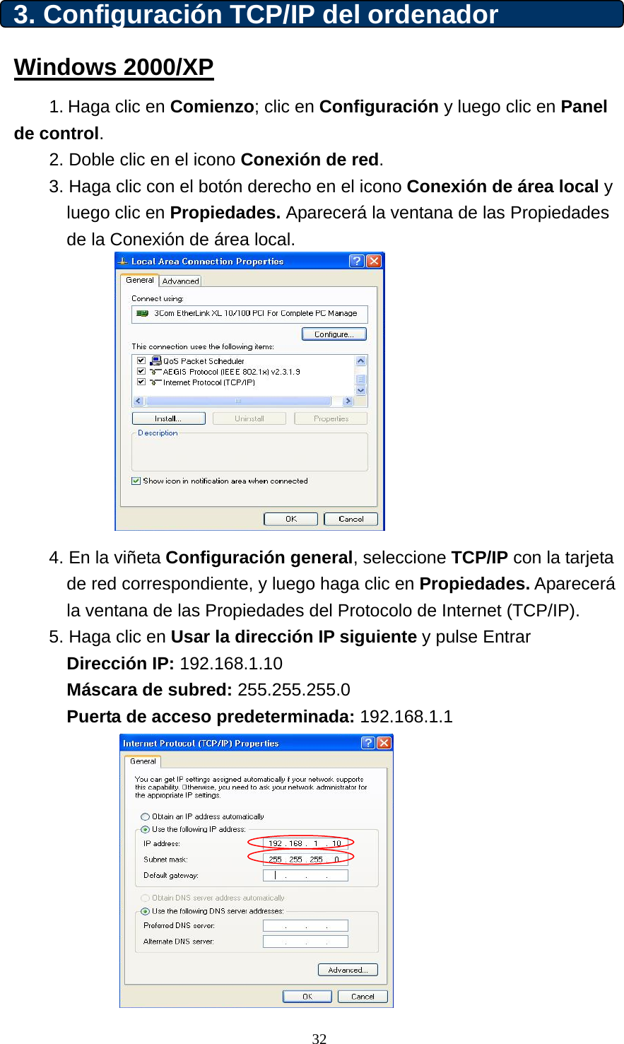 3. Configuración TCP/IP del ordenador Windows 2000/XP 1. Haga clic en Comienzo; clic en Configuración y luego clic en Panel de control. 2. Doble clic en el icono Conexión de red.  3. Haga clic con el botón derecho en el icono Conexión de área local y luego clic en Propiedades. Aparecerá la ventana de las Propiedades de la Conexión de área local.            4. En la viñeta Configuración general, seleccione TCP/IP con la tarjeta de red correspondiente, y luego haga clic en Propiedades. Aparecerá la ventana de las Propiedades del Protocolo de Internet (TCP/IP).  5. Haga clic en Usar la dirección IP siguiente y pulse Entrar  Dirección IP: 192.168.1.10 Máscara de subred: 255.255.255.0 Puerta de acceso predeterminada: 192.168.1.1           32