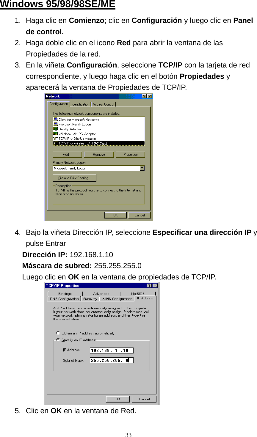 Windows 95/98/98SE/ME 1.  Haga clic en Comienzo; clic en Configuración y luego clic en Panel de control. 2.  Haga doble clic en el icono Red para abrir la ventana de las Propiedades de la red.   3.  En la viñeta Configuración, seleccione TCP/IP con la tarjeta de red correspondiente, y luego haga clic en el botón Propiedades y aparecerá la ventana de Propiedades de TCP/IP.             4.  Bajo la viñeta Dirección IP, seleccione Especificar una dirección IP y pulse Entrar Dirección IP: 192.168.1.10 Máscara de subred: 255.255.255.0 Luego clic en OK en la ventana de propiedades de TCP/IP.            5. Clic en OK en la ventana de Red.  33