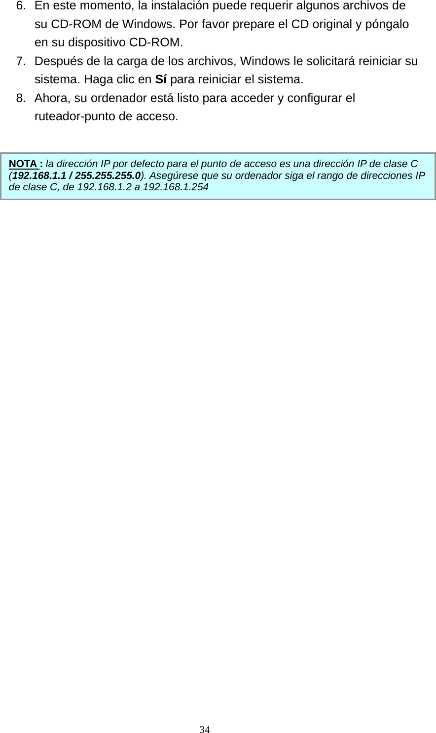 6.  En este momento, la instalación puede requerir algunos archivos de su CD-ROM de Windows. Por favor prepare el CD original y póngalo en su dispositivo CD-ROM. 7.  Después de la carga de los archivos, Windows le solicitará reiniciar su sistema. Haga clic en Sí para reiniciar el sistema. 8.  Ahora, su ordenador está listo para acceder y configurar el ruteador-punto de acceso.      NOTA : la dirección IP por defecto para el punto de acceso es una dirección IP de clase C (192.168.1.1 / 255.255.255.0). Asegúrese que su ordenador siga el rango de direcciones IP de clase C, de 192.168.1.2 a 192.168.1.254                34