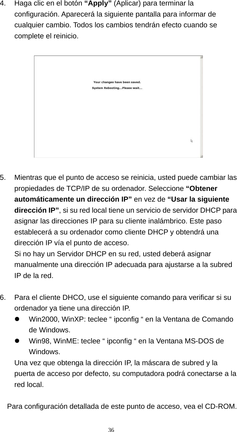 4.  Haga clic en el botón “Apply” (Aplicar) para terminar la configuración. Aparecerá la siguiente pantalla para informar de cualquier cambio. Todos los cambios tendrán efecto cuando se complete el reinicio.      5.  Mientras que el punto de acceso se reinicia, usted puede cambiar las propiedades de TCP/IP de su ordenador. Seleccione “Obtener automáticamente un dirección IP” en vez de “Usar la siguiente dirección IP”, si su red local tiene un servicio de servidor DHCP para asignar las direcciones IP para su cliente inalámbrico. Este paso establecerá a su ordenador como cliente DHCP y obtendrá una dirección IP vía el punto de acceso. Si no hay un Servidor DHCP en su red, usted deberá asignar manualmente una dirección IP adecuada para ajustarse a la subred IP de la red.  6.  Para el cliente DHCO, use el siguiente comando para verificar si su ordenador ya tiene una dirección IP.   Win2000, WinXP: teclee “ ipconfig “ en la Ventana de Comando de Windows.   Win98, WinME: teclee “ ipconfig “ en la Ventana MS-DOS de Windows.  Una vez que obtenga la dirección IP, la máscara de subred y la puerta de acceso por defecto, su computadora podrá conectarse a la red local.  Para configuración detallada de este punto de acceso, vea el CD-ROM.  36