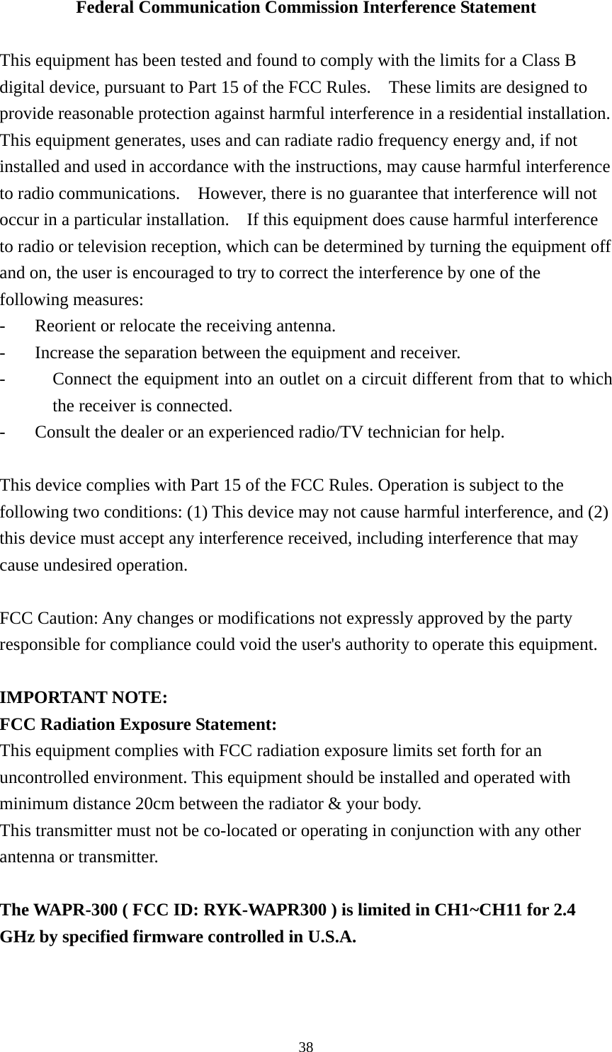 Federal Communication Commission Interference Statement  This equipment has been tested and found to comply with the limits for a Class B digital device, pursuant to Part 15 of the FCC Rules.    These limits are designed to provide reasonable protection against harmful interference in a residential installation.   This equipment generates, uses and can radiate radio frequency energy and, if not installed and used in accordance with the instructions, may cause harmful interference to radio communications.    However, there is no guarantee that interference will not occur in a particular installation.    If this equipment does cause harmful interference to radio or television reception, which can be determined by turning the equipment off and on, the user is encouraged to try to correct the interference by one of the following measures: -  Reorient or relocate the receiving antenna. -  Increase the separation between the equipment and receiver. -  Connect the equipment into an outlet on a circuit different from that to which the receiver is connected. -  Consult the dealer or an experienced radio/TV technician for help.  This device complies with Part 15 of the FCC Rules. Operation is subject to the following two conditions: (1) This device may not cause harmful interference, and (2) this device must accept any interference received, including interference that may cause undesired operation.  FCC Caution: Any changes or modifications not expressly approved by the party responsible for compliance could void the user&apos;s authority to operate this equipment.  IMPORTANT NOTE: FCC Radiation Exposure Statement: This equipment complies with FCC radiation exposure limits set forth for an uncontrolled environment. This equipment should be installed and operated with minimum distance 20cm between the radiator &amp; your body. This transmitter must not be co-located or operating in conjunction with any other antenna or transmitter.  The WAPR-300 ( FCC ID: RYK-WAPR300 ) is limited in CH1~CH11 for 2.4 GHz by specified firmware controlled in U.S.A.  38