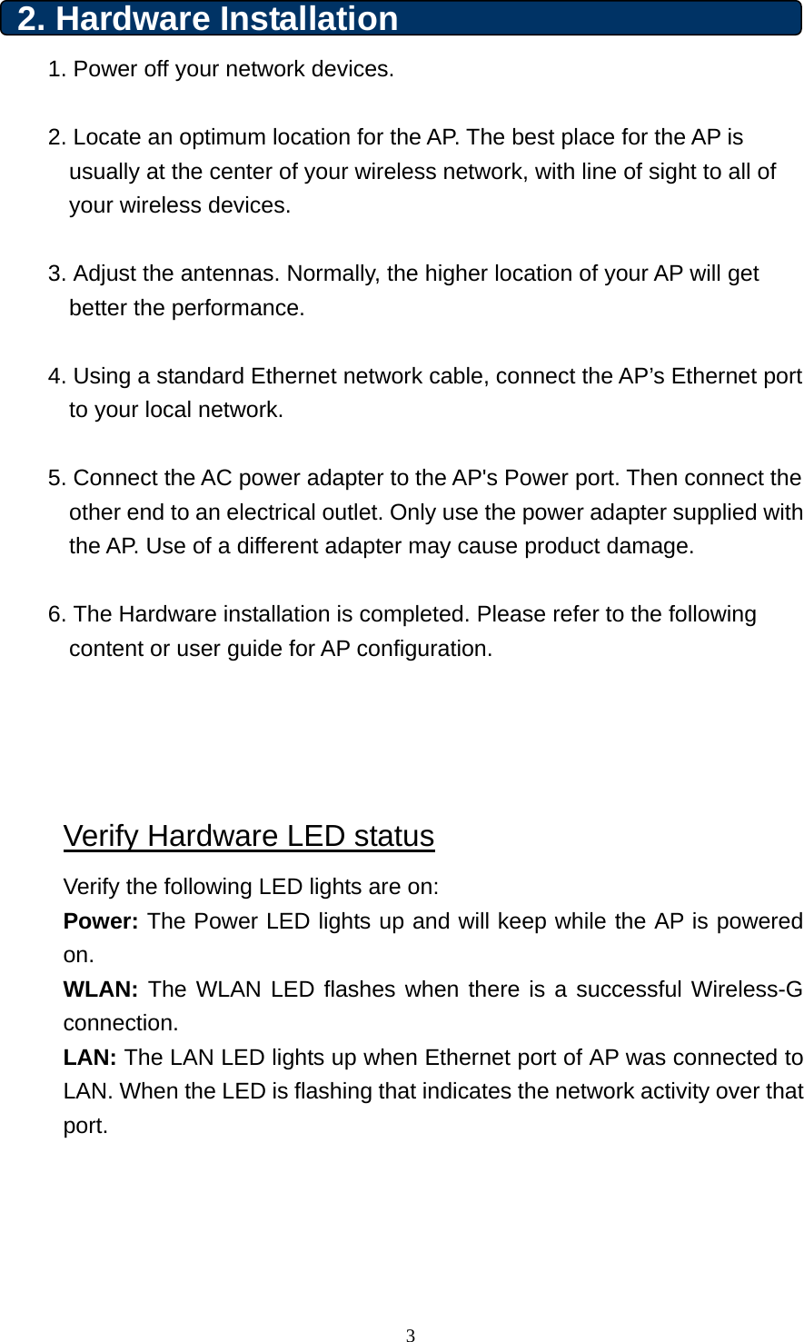 2. Hardware Installation   1. Power off your network devices.  2. Locate an optimum location for the AP. The best place for the AP is usually at the center of your wireless network, with line of sight to all of your wireless devices.  3. Adjust the antennas. Normally, the higher location of your AP will get better the performance.  4. Using a standard Ethernet network cable, connect the AP’s Ethernet port to your local network.  5. Connect the AC power adapter to the AP&apos;s Power port. Then connect the other end to an electrical outlet. Only use the power adapter supplied with the AP. Use of a different adapter may cause product damage.  6. The Hardware installation is completed. Please refer to the following content or user guide for AP configuration.     Verify Hardware LED status Verify the following LED lights are on:   Power: The Power LED lights up and will keep while the AP is powered on. WLAN: The WLAN LED flashes when there is a successful Wireless-G connection. LAN: The LAN LED lights up when Ethernet port of AP was connected to LAN. When the LED is flashing that indicates the network activity over that port.      3