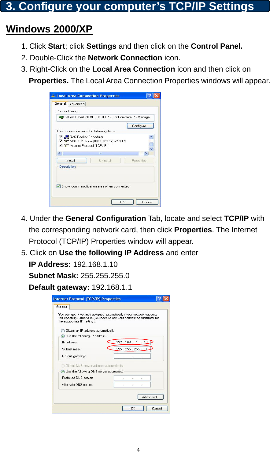 3. Configure your computer’s TCP/IP Settings Windows 2000/XP 1. Click Start; click Settings and then click on the Control Panel. 2. Double-Click the Network Connection icon.   3. Right-Click on the Local Area Connection icon and then click on Properties. The Local Area Connection Properties windows will appear.            4. Under the General Configuration Tab, locate and select TCP/IP with the corresponding network card, then click Properties. The Internet Protocol (TCP/IP) Properties window will appear.  5. Click on Use the following IP Address and enter  IP Address: 192.168.1.10 Subnet Mask: 255.255.255.0 Default gateway: 192.168.1.1              4