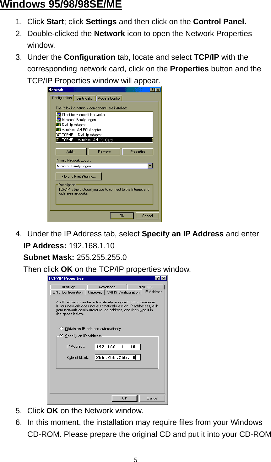 Windows 95/98/98SE/ME 1. Click Start; click Settings and then click on the Control Panel. 2. Double-clicked the Network icon to open the Network Properties window.  3. Under the Configuration tab, locate and select TCP/IP with the corresponding network card, click on the Properties button and the TCP/IP Properties window will appear.             4.  Under the IP Address tab, select Specify an IP Address and enter IP Address: 192.168.1.10 Subnet Mask: 255.255.255.0 Then click OK on the TCP/IP properties window.            5. Click OK on the Network window. 6.  In this moment, the installation may require files from your Windows CD-ROM. Please prepare the original CD and put it into your CD-ROM  5