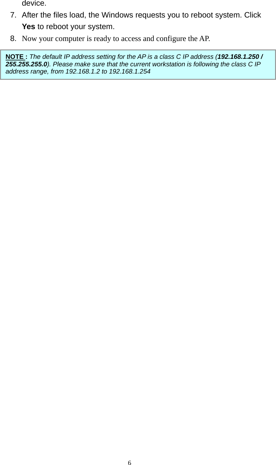 device. 7.  After the files load, the Windows requests you to reboot system. Click Yes to reboot your system. 8.  Now your computer is ready to access and configure the AP.                                     NOTE : The default IP address setting for the AP is a class C IP address (192.168.1.250 / 255.255.255.0). Please make sure that the current workstation is following the class C IP address range, from 192.168.1.2 to 192.168.1.254  6