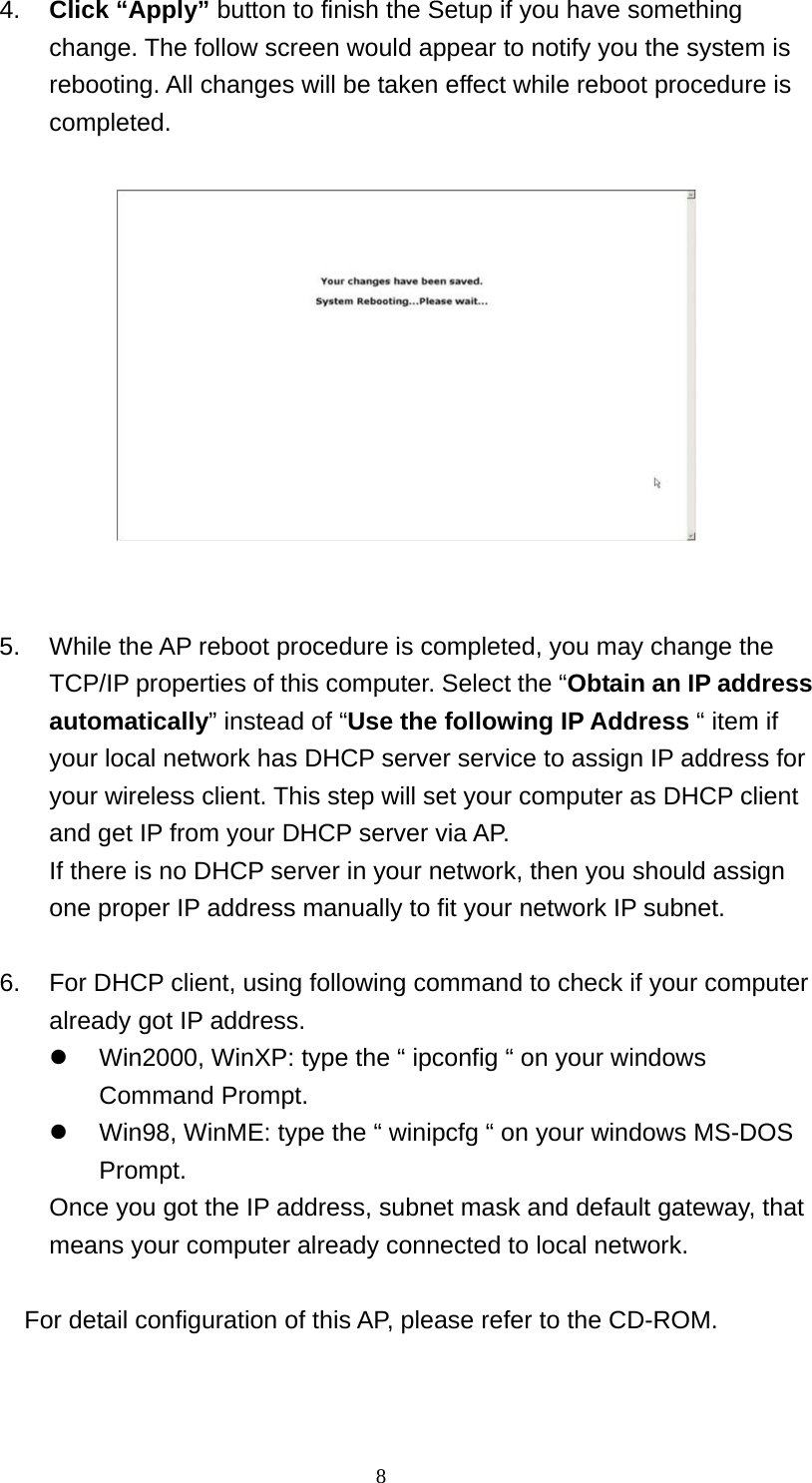 4.  Click “Apply” button to finish the Setup if you have something change. The follow screen would appear to notify you the system is rebooting. All changes will be taken effect while reboot procedure is completed.      5.  While the AP reboot procedure is completed, you may change the TCP/IP properties of this computer. Select the “Obtain an IP address automatically” instead of “Use the following IP Address “ item if your local network has DHCP server service to assign IP address for your wireless client. This step will set your computer as DHCP client and get IP from your DHCP server via AP. If there is no DHCP server in your network, then you should assign one proper IP address manually to fit your network IP subnet.  6.  For DHCP client, using following command to check if your computer already got IP address.   Win2000, WinXP: type the “ ipconfig “ on your windows Command Prompt.   Win98, WinME: type the “ winipcfg “ on your windows MS-DOS Prompt.  Once you got the IP address, subnet mask and default gateway, that means your computer already connected to local network.  For detail configuration of this AP, please refer to the CD-ROM.    8