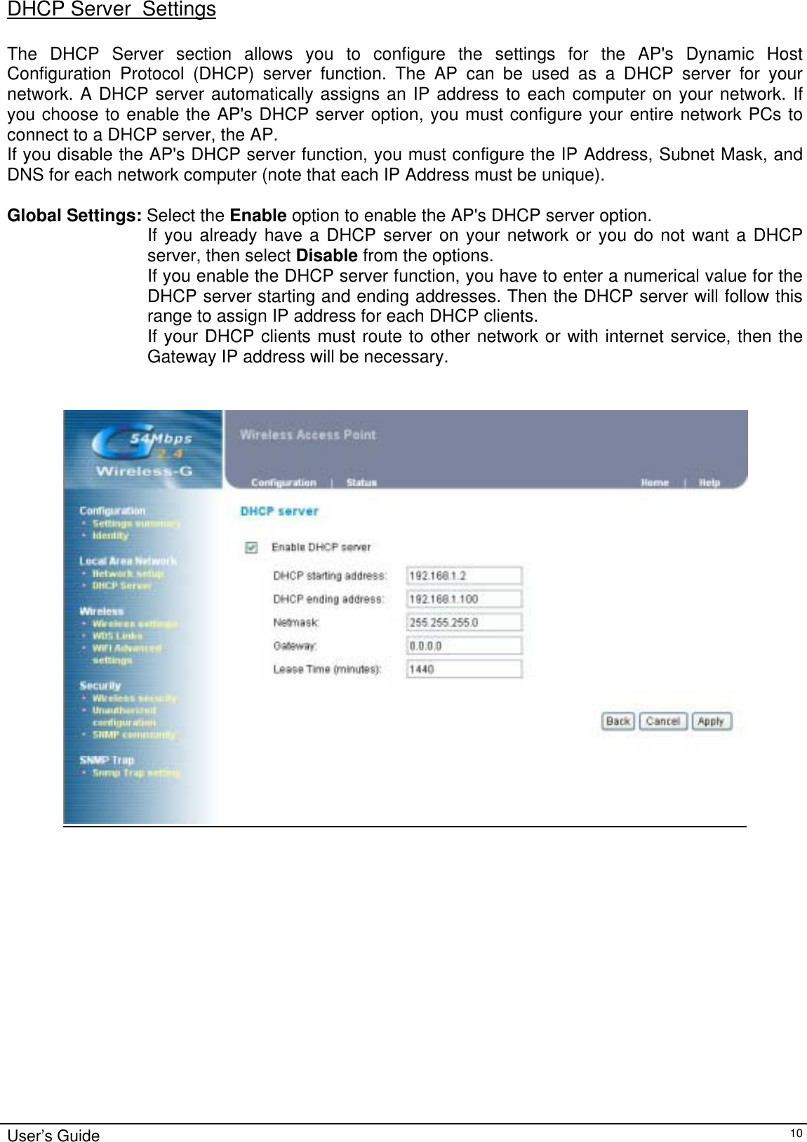    User’s Guide   10DHCP Server  Settings  The DHCP Server section allows you to configure the settings for the AP&apos;s Dynamic Host Configuration Protocol (DHCP) server function. The AP can be used as a DHCP server for your network. A DHCP server automatically assigns an IP address to each computer on your network. If you choose to enable the AP&apos;s DHCP server option, you must configure your entire network PCs to connect to a DHCP server, the AP. If you disable the AP&apos;s DHCP server function, you must configure the IP Address, Subnet Mask, and DNS for each network computer (note that each IP Address must be unique).  Global Settings: Select the Enable option to enable the AP&apos;s DHCP server option. If you already have a DHCP server on your network or you do not want a DHCP server, then select Disable from the options. If you enable the DHCP server function, you have to enter a numerical value for the DHCP server starting and ending addresses. Then the DHCP server will follow this range to assign IP address for each DHCP clients. If your DHCP clients must route to other network or with internet service, then the Gateway IP address will be necessary.       