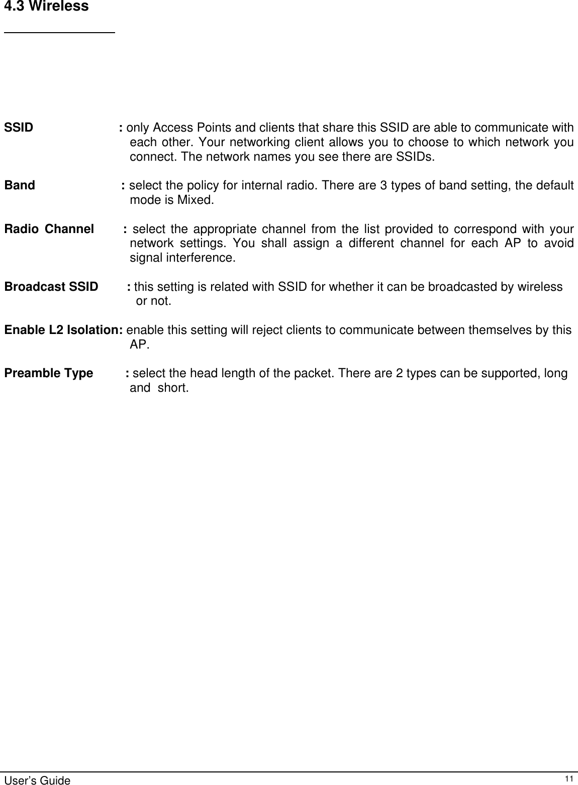                                                                                                                                                                                                                                                                                                                                                                                           User’s Guide   114.3 Wireless     SSID                       : only Access Points and clients that share this SSID are able to communicate with each other. Your networking client allows you to choose to which network you connect. The network names you see there are SSIDs.  Band                    : select the policy for internal radio. There are 3 types of band setting, the default mode is Mixed.   Radio Channel     : select the appropriate channel from the list provided to correspond with your network settings. You shall assign a different channel for each AP to avoid signal interference.  Broadcast SSID        : this setting is related with SSID for whether it can be broadcasted by wireless  or not.  Enable L2 Isolation: enable this setting will reject clients to communicate between themselves by this  AP.   Preamble Type         : select the head length of the packet. There are 2 types can be supported, long  and  short. 