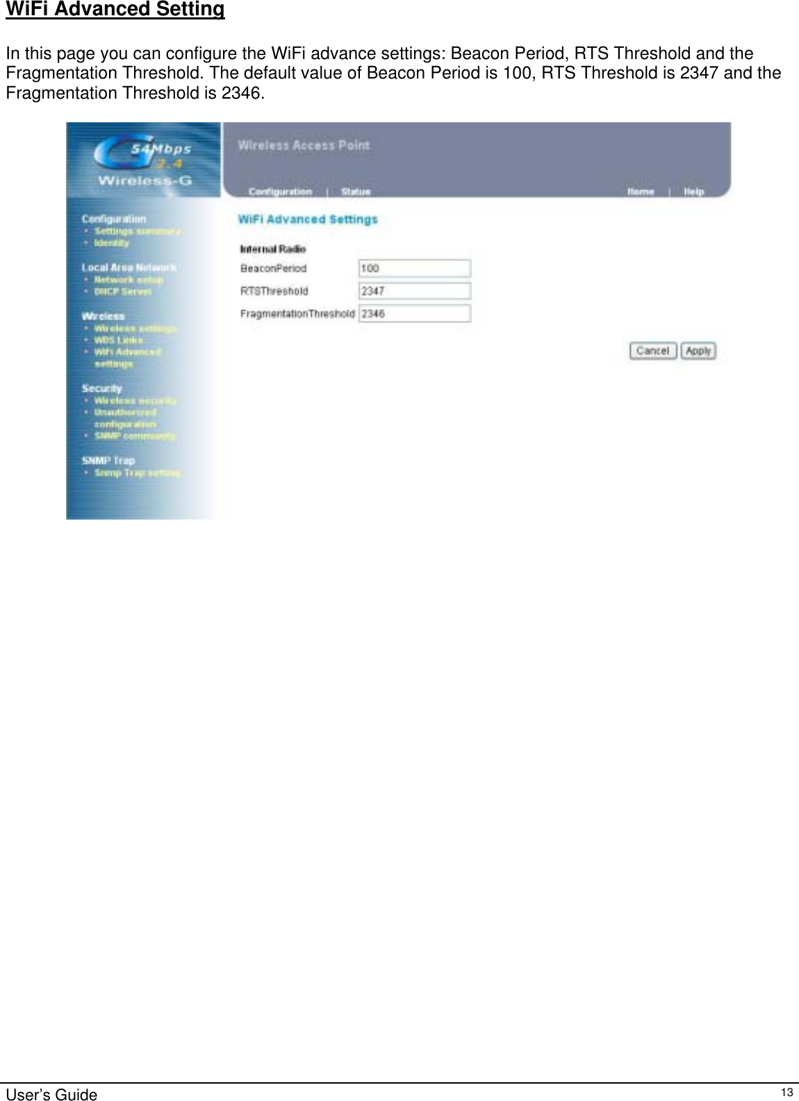                                                                                                                                                                                                                                                                                                                                                                                           User’s Guide   13WiFi Advanced Setting  In this page you can configure the WiFi advance settings: Beacon Period, RTS Threshold and the Fragmentation Threshold. The default value of Beacon Period is 100, RTS Threshold is 2347 and the Fragmentation Threshold is 2346.  