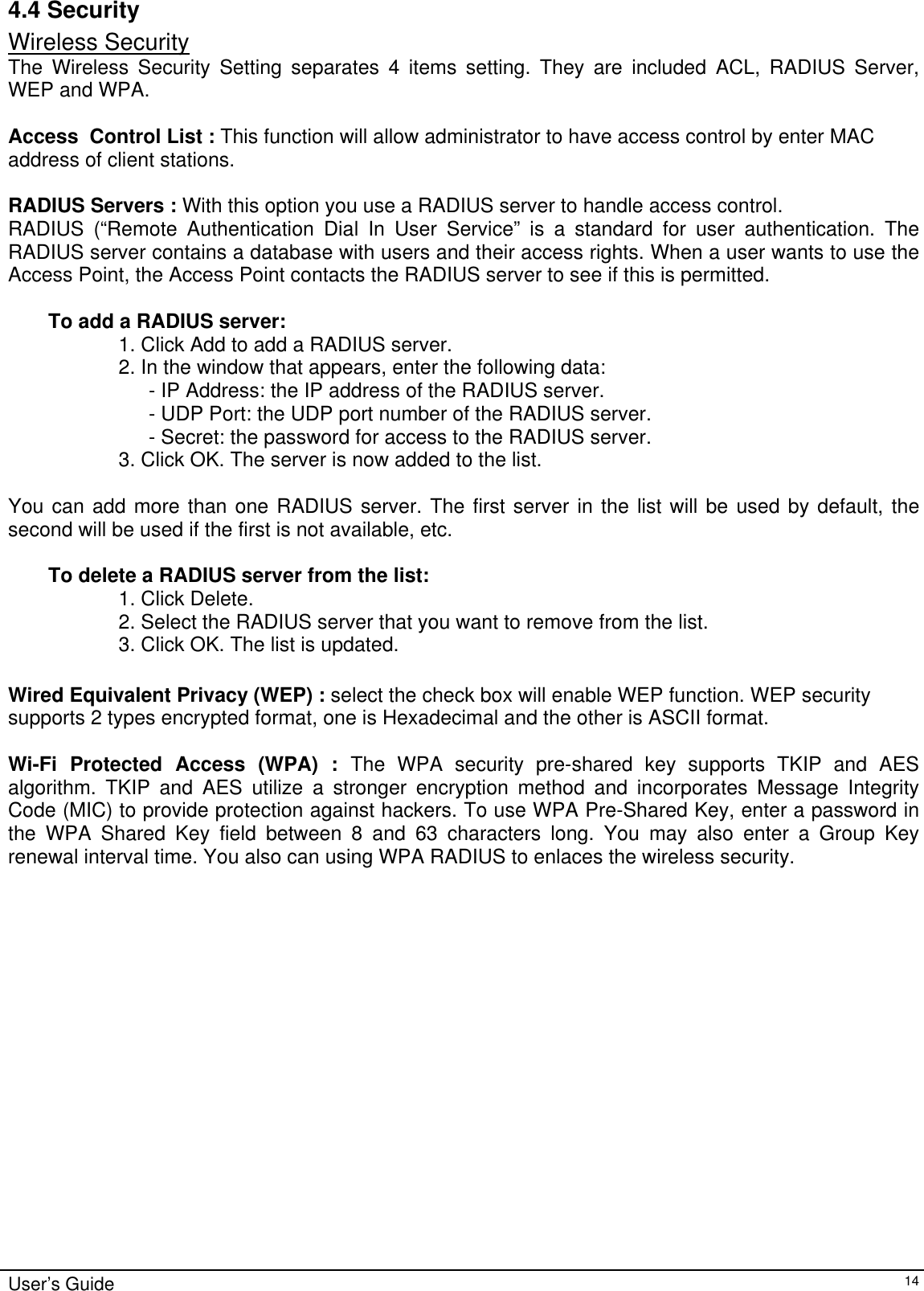    User’s Guide   144.4 Security Wireless Security The Wireless Security Setting separates 4 items setting. They are included ACL, RADIUS Server, WEP and WPA.  Access  Control List : This function will allow administrator to have access control by enter MAC address of client stations.  RADIUS Servers : With this option you use a RADIUS server to handle access control.  RADIUS (“Remote Authentication Dial In User Service” is a standard for user authentication. The RADIUS server contains a database with users and their access rights. When a user wants to use the Access Point, the Access Point contacts the RADIUS server to see if this is permitted.   To add a RADIUS server:  1. Click Add to add a RADIUS server.  2. In the window that appears, enter the following data:  - IP Address: the IP address of the RADIUS server.  - UDP Port: the UDP port number of the RADIUS server.  - Secret: the password for access to the RADIUS server.  3. Click OK. The server is now added to the list.   You can add more than one RADIUS server. The first server in the list will be used by default, the second will be used if the first is not available, etc.   To delete a RADIUS server from the list:  1. Click Delete.  2. Select the RADIUS server that you want to remove from the list.  3. Click OK. The list is updated.   Wired Equivalent Privacy (WEP) : select the check box will enable WEP function. WEP security supports 2 types encrypted format, one is Hexadecimal and the other is ASCII format.  Wi-Fi Protected Access (WPA) : The WPA security pre-shared key supports TKIP and AES algorithm. TKIP and AES utilize a stronger encryption method and incorporates Message Integrity Code (MIC) to provide protection against hackers. To use WPA Pre-Shared Key, enter a password in the WPA Shared Key field between 8 and 63 characters long. You may also enter a Group Key renewal interval time. You also can using WPA RADIUS to enlaces the wireless security.   