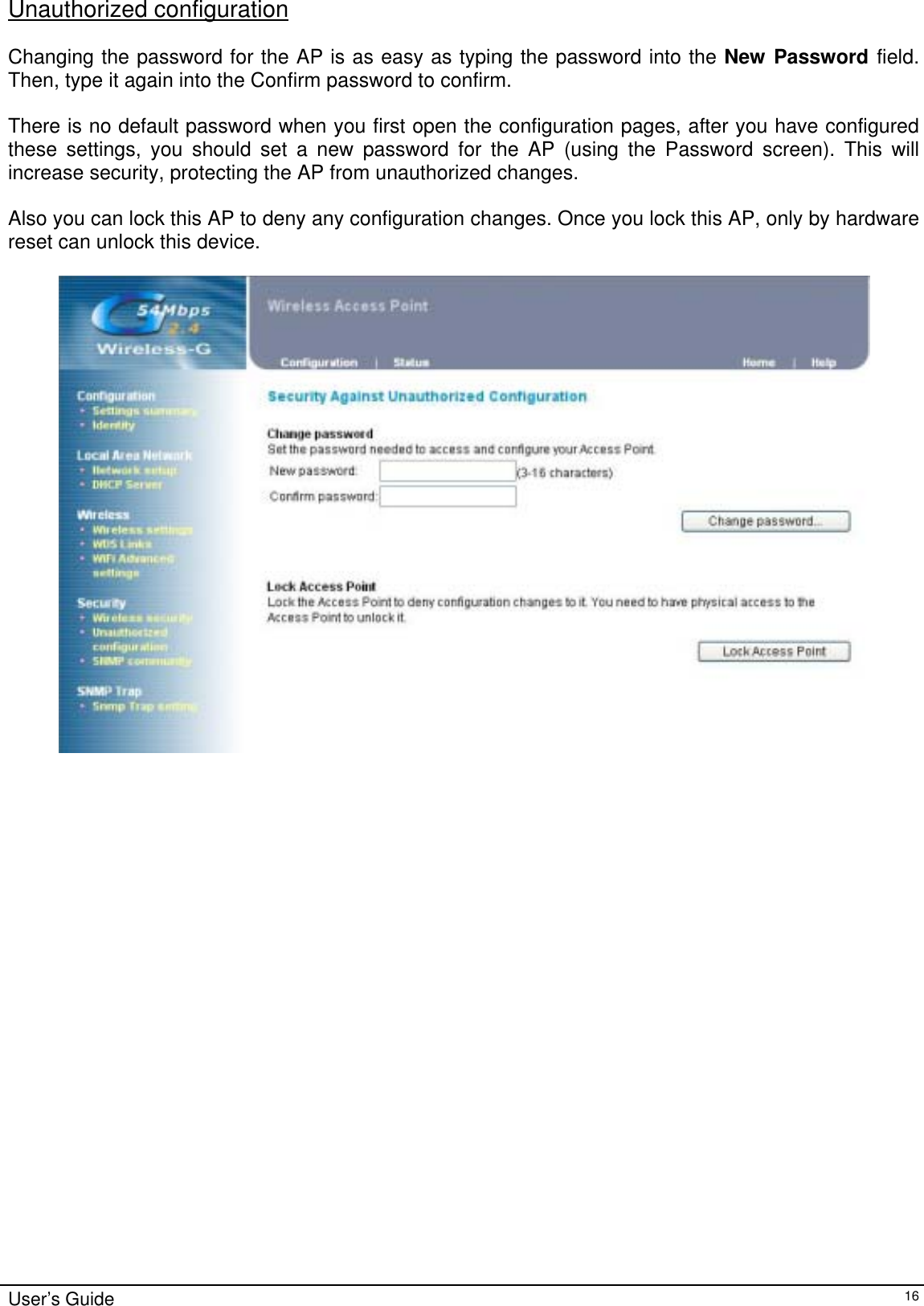    User’s Guide   16Unauthorized configuration  Changing the password for the AP is as easy as typing the password into the New Password field. Then, type it again into the Confirm password to confirm.  There is no default password when you first open the configuration pages, after you have configured these settings, you should set a new password for the AP (using the Password screen). This will increase security, protecting the AP from unauthorized changes.  Also you can lock this AP to deny any configuration changes. Once you lock this AP, only by hardware reset can unlock this device.                         