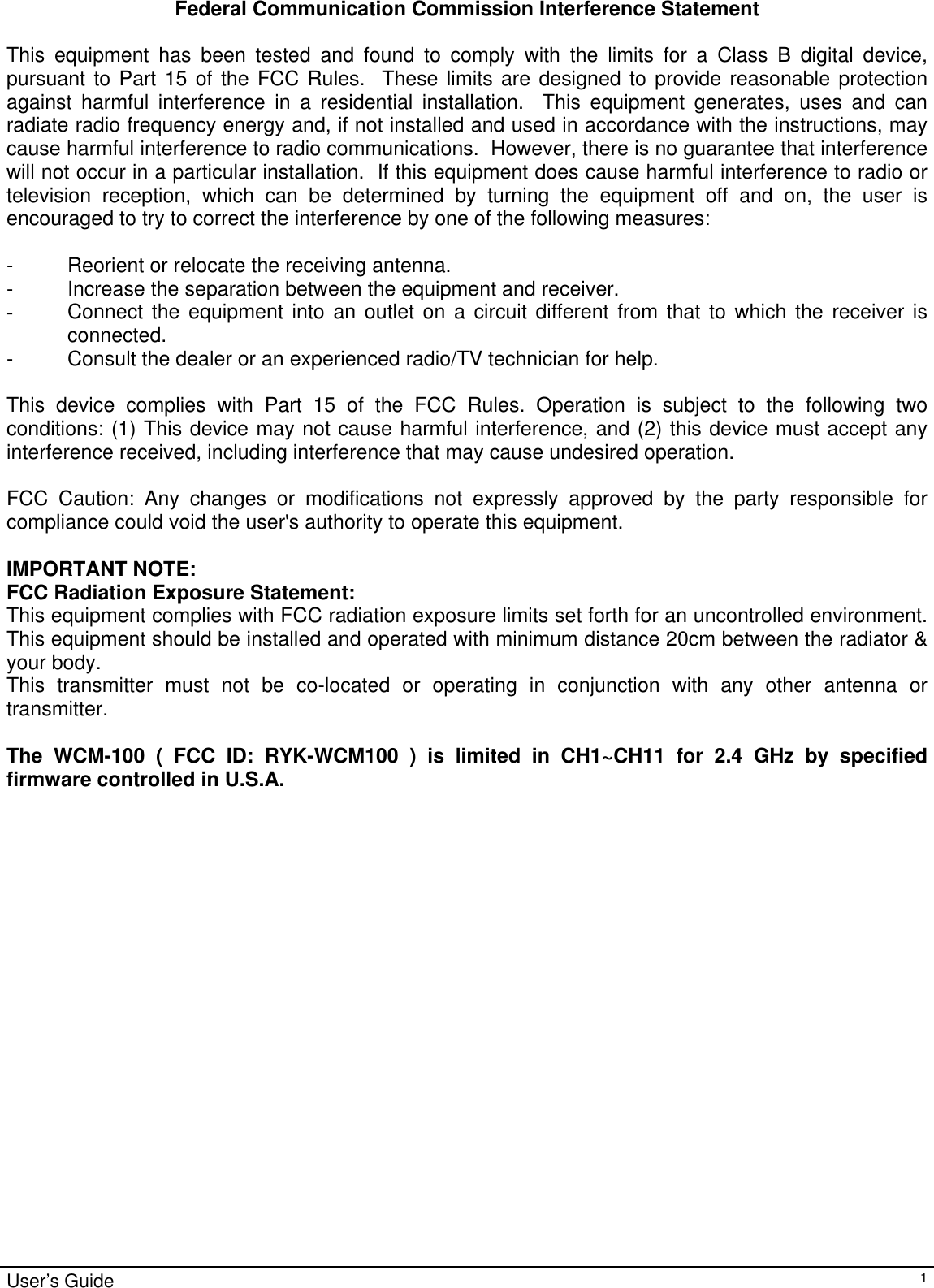                                                                                                                                                                                                                                                                                                                                                                                           User’s Guide   1Federal Communication Commission Interference Statement  This equipment has been tested and found to comply with the limits for a Class B digital device, pursuant to Part 15 of the FCC Rules.  These limits are designed to provide reasonable protection against harmful interference in a residential installation.  This equipment generates, uses and can radiate radio frequency energy and, if not installed and used in accordance with the instructions, may cause harmful interference to radio communications.  However, there is no guarantee that interference will not occur in a particular installation.  If this equipment does cause harmful interference to radio or television reception, which can be determined by turning the equipment off and on, the user is encouraged to try to correct the interference by one of the following measures:  -  Reorient or relocate the receiving antenna. -  Increase the separation between the equipment and receiver. -  Connect the equipment into an outlet on a circuit different from that to which the receiver is connected. -  Consult the dealer or an experienced radio/TV technician for help.  This device complies with Part 15 of the FCC Rules. Operation is subject to the following two conditions: (1) This device may not cause harmful interference, and (2) this device must accept any interference received, including interference that may cause undesired operation.  FCC Caution: Any changes or modifications not expressly approved by the party responsible for compliance could void the user&apos;s authority to operate this equipment.  IMPORTANT NOTE: FCC Radiation Exposure Statement: This equipment complies with FCC radiation exposure limits set forth for an uncontrolled environment. This equipment should be installed and operated with minimum distance 20cm between the radiator &amp; your body. This transmitter must not be co-located or operating in conjunction with any other antenna or transmitter.  The WCM-100 ( FCC ID: RYK-WCM100 ) is limited in CH1~CH11 for 2.4 GHz by specified firmware controlled in U.S.A.  