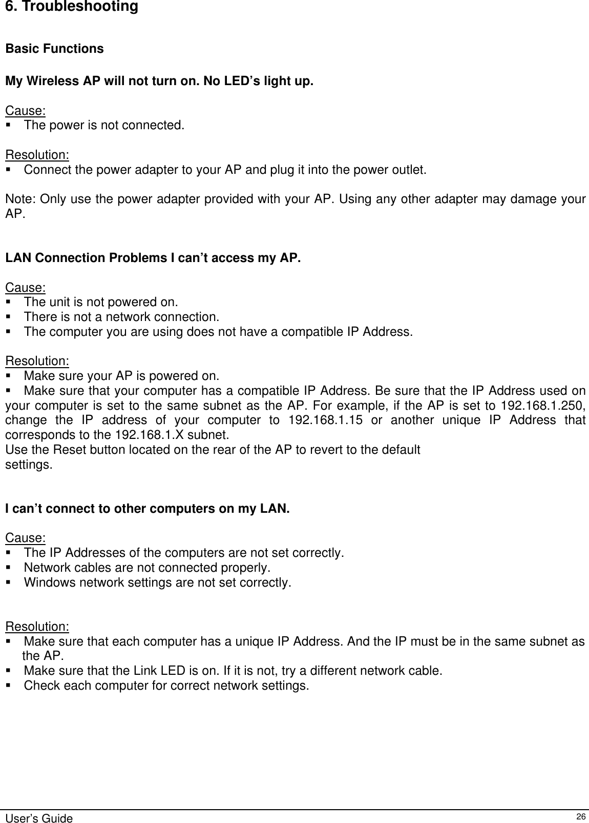   User’s Guide   266. Troubleshooting  Basic Functions  My Wireless AP will not turn on. No LED’s light up.  Cause:  The power is not connected.  Resolution:  Connect the power adapter to your AP and plug it into the power outlet.  Note: Only use the power adapter provided with your AP. Using any other adapter may damage your AP.   LAN Connection Problems I can’t access my AP.  Cause:  The unit is not powered on.  There is not a network connection.  The computer you are using does not have a compatible IP Address.  Resolution:  Make sure your AP is powered on.  Make sure that your computer has a compatible IP Address. Be sure that the IP Address used on your computer is set to the same subnet as the AP. For example, if the AP is set to 192.168.1.250, change the IP address of your computer to 192.168.1.15 or another unique IP Address that corresponds to the 192.168.1.X subnet. Use the Reset button located on the rear of the AP to revert to the default settings.   I can’t connect to other computers on my LAN.  Cause:  The IP Addresses of the computers are not set correctly.  Network cables are not connected properly.  Windows network settings are not set correctly.   Resolution:  Make sure that each computer has a unique IP Address. And the IP must be in the same subnet as  the AP.   Make sure that the Link LED is on. If it is not, try a different network cable.  Check each computer for correct network settings. 