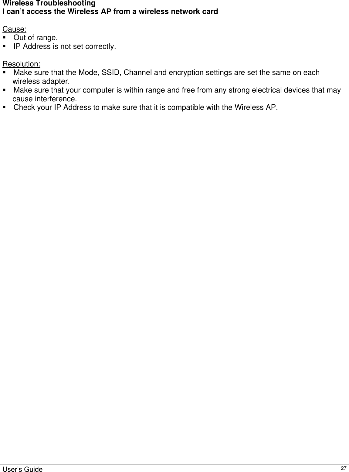                                                                                                                                                                                                                                                                                                                                                                                           User’s Guide   27 Wireless Troubleshooting I can’t access the Wireless AP from a wireless network card  Cause:  Out of range.  IP Address is not set correctly.  Resolution:  Make sure that the Mode, SSID, Channel and encryption settings are set the same on each  wireless adapter.  Make sure that your computer is within range and free from any strong electrical devices that may  cause interference.  Check your IP Address to make sure that it is compatible with the Wireless AP.  