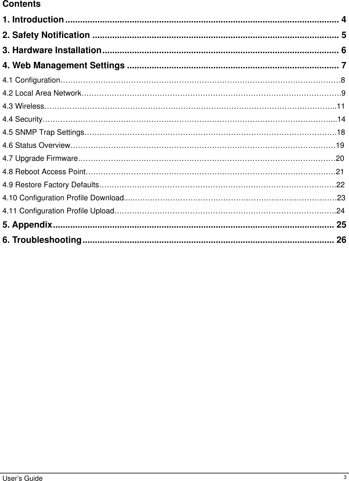                                                                                                                                                                                                                                                                                                                                                                                           User’s Guide   3Contents  1. Introduction............................................................................................................... 4 2. Safety Notification .................................................................................................... 5 3. Hardware Installation................................................................................................ 6 4. Web Management Settings ...................................................................................... 7 4.1 Configuration…………………………………………………………………………………………………8 4.2 Local Area Network………………………………………………………………………………………….9 4.3 Wireless……………………………………………………………………………………………………..11 4.4 Security……………………………………………………………………………………………………...14 4.5 SNMP Trap Settings……………………………………………………………………………………….18 4.6 Status Overview……………………………………………………………………………………………19 4.7 Upgrade Firmware…………………………………………………………………………………………20 4.8 Reboot Access Point………………………………………………………………………………………21 4.9 Restore Factory Defaults………………………………………………………………………………….22 4.10 Configuration Profile Download....………………………………………………………………………23 4.11 Configuration Profile Upload…………………………………………………………………………….24 5. Appendix.................................................................................................................. 25 6. Troubleshooting...................................................................................................... 26                        