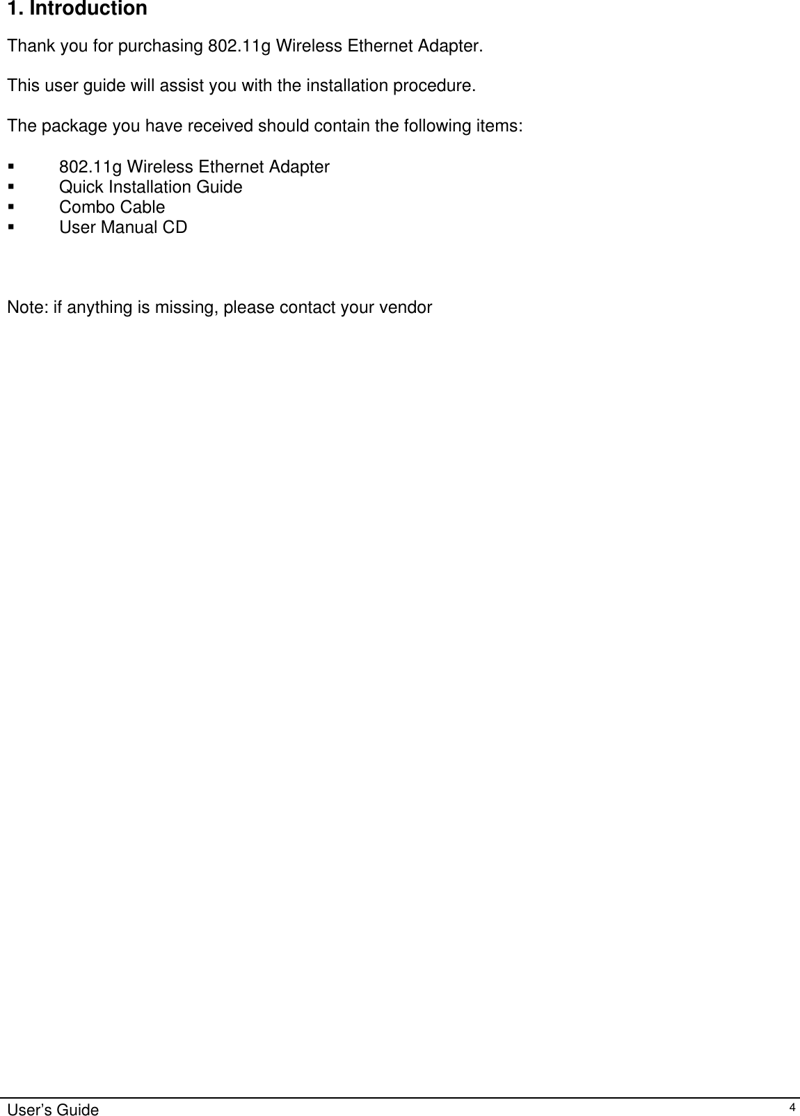    User’s Guide   41. Introduction  Thank you for purchasing 802.11g Wireless Ethernet Adapter.  This user guide will assist you with the installation procedure.  The package you have received should contain the following items:    802.11g Wireless Ethernet Adapter   Quick Installation Guide   Combo Cable   User Manual CD    Note: if anything is missing, please contact your vendor  
