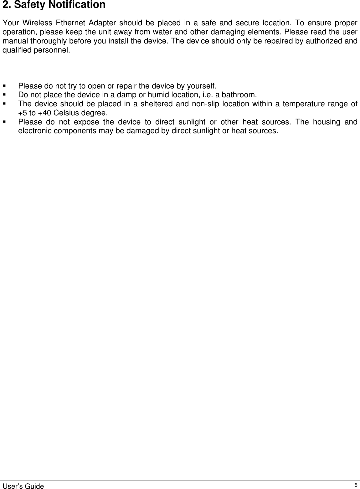                                                                                                                                                                                                                                                                                                                                                                                           User’s Guide   52. Safety Notification Your Wireless Ethernet Adapter should be placed in a safe and secure location. To ensure proper operation, please keep the unit away from water and other damaging elements. Please read the user manual thoroughly before you install the device. The device should only be repaired by authorized and qualified personnel.      Please do not try to open or repair the device by yourself.   Do not place the device in a damp or humid location, i.e. a bathroom.   The device should be placed in a sheltered and non-slip location within a temperature range of        +5 to +40 Celsius degree.   Please do not expose the device to direct sunlight or other heat sources. The housing and electronic components may be damaged by direct sunlight or heat sources.              