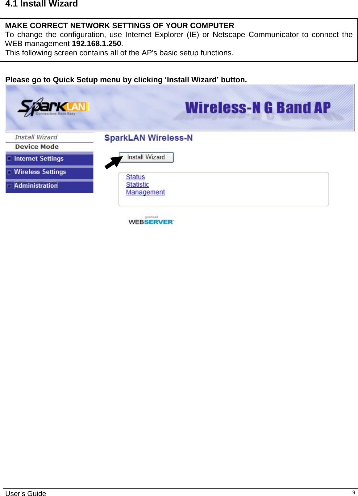                                                                                                                                                                                                                     User’s Guide   94.1 Install Wizard      This following screen contains all of the AP&apos;s basic setup functions.   MAKE CORRECT NETWORK SETTINGS OF YOUR COMPUTER To change the configuration, use Internet Explorer (IE) or Netscape Communicator to connect the WEB management 192.168.1.250.   Please go to Quick Setup menu by clicking ‘Install Wizard’ button.                    