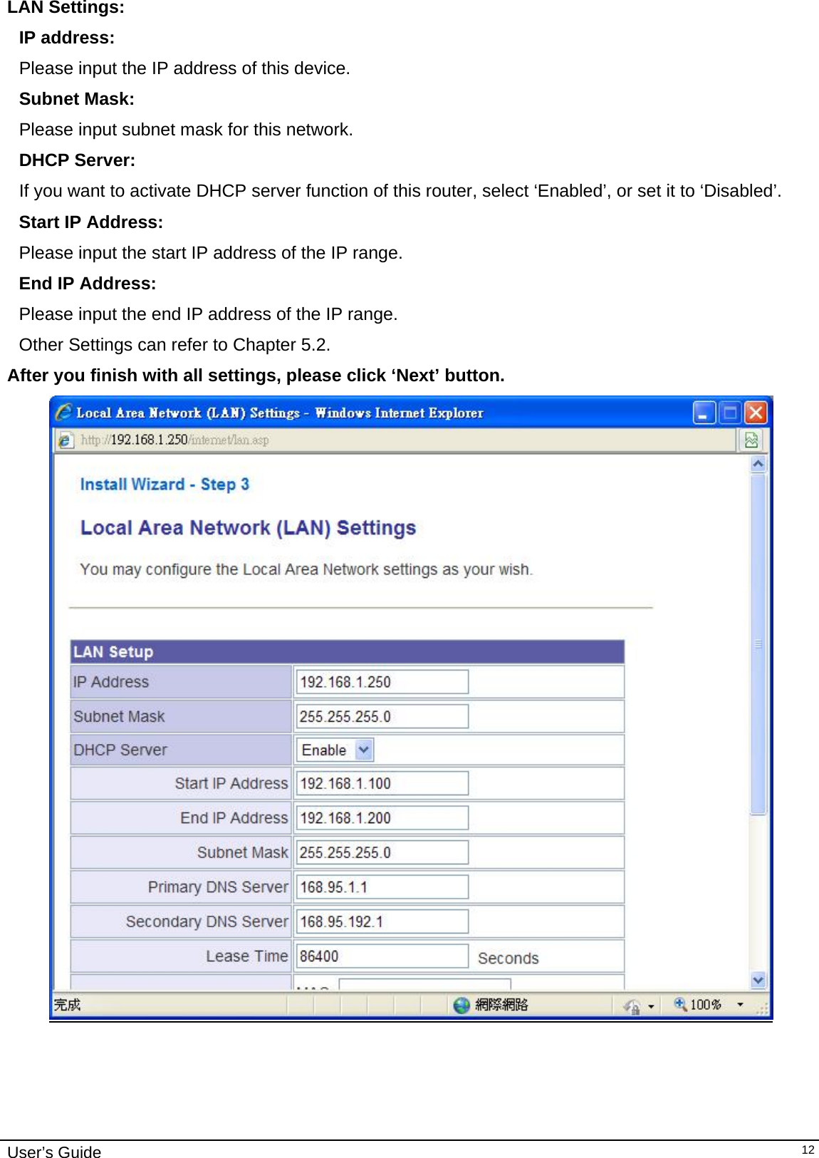    User’s Guide   12LAN Settings:  IP address:      Please input the IP address of this device. Subnet Mask:    Please input subnet mask for this network. DHCP Server:   If you want to activate DHCP server function of this router, select ‘Enabled’, or set it to ‘Disabled’.  Start IP Address:      Please input the start IP address of the IP range. End IP Address:       Please input the end IP address of the IP range. Other Settings can refer to Chapter 5.2. After you finish with all settings, please click ‘Next’ button.       