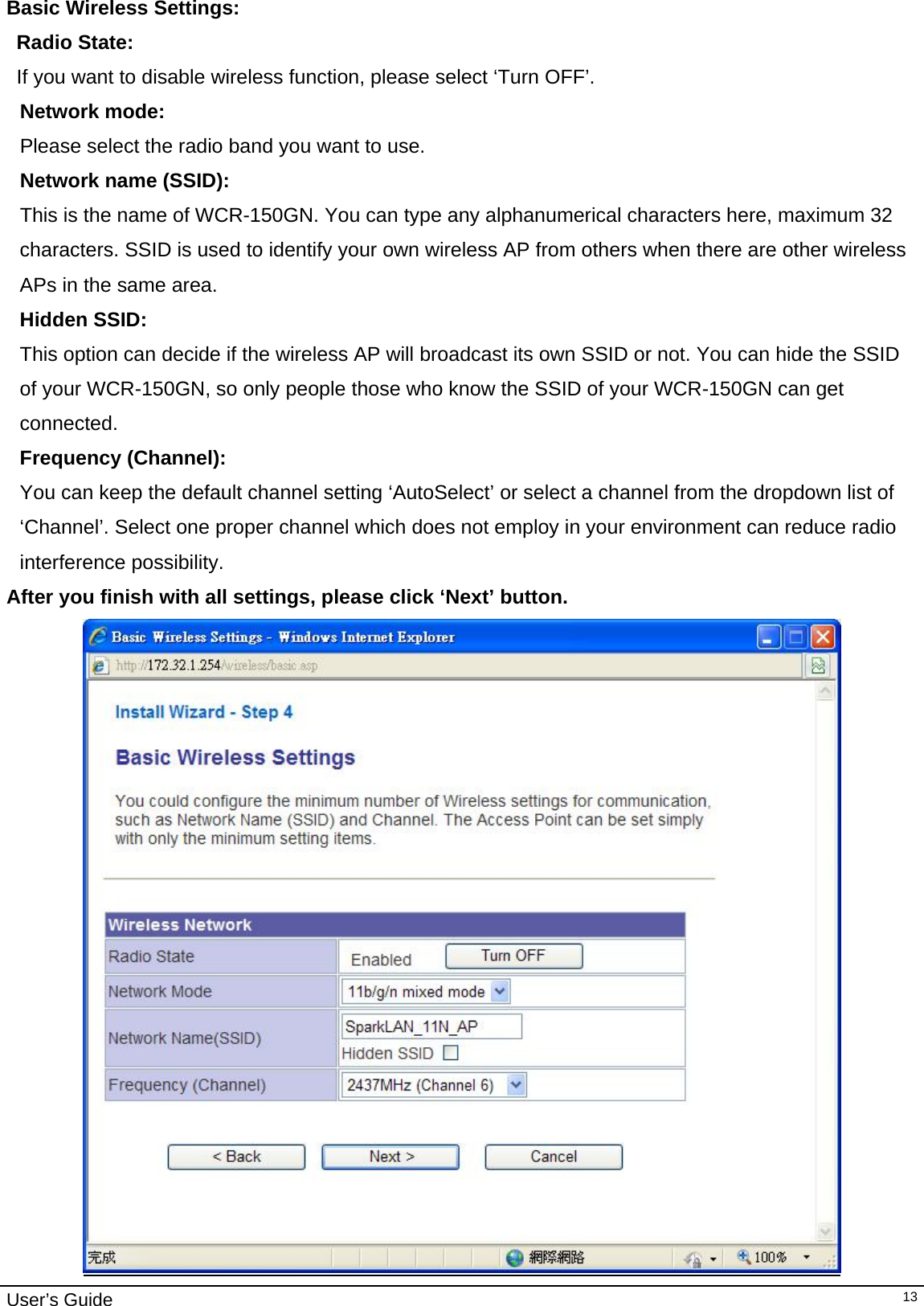                                                                                                                                                                                                                     User’s Guide   13Basic Wireless Settings:  Radio State: If you want to disable wireless function, please select ‘Turn OFF’.  Network mode:  Please select the radio band you want to use. Network name (SSID):      This is the name of WCR-150GN. You can type any alphanumerical characters here, maximum 32 characters. SSID is used to identify your own wireless AP from others when there are other wireless APs in the same area. Hidden SSID: This option can decide if the wireless AP will broadcast its own SSID or not. You can hide the SSID of your WCR-150GN, so only people those who know the SSID of your WCR-150GN can get connected. Frequency (Channel):  You can keep the default channel setting ‘AutoSelect’ or select a channel from the dropdown list of ‘Channel’. Select one proper channel which does not employ in your environment can reduce radio interference possibility.  After you finish with all settings, please click ‘Next’ button.  