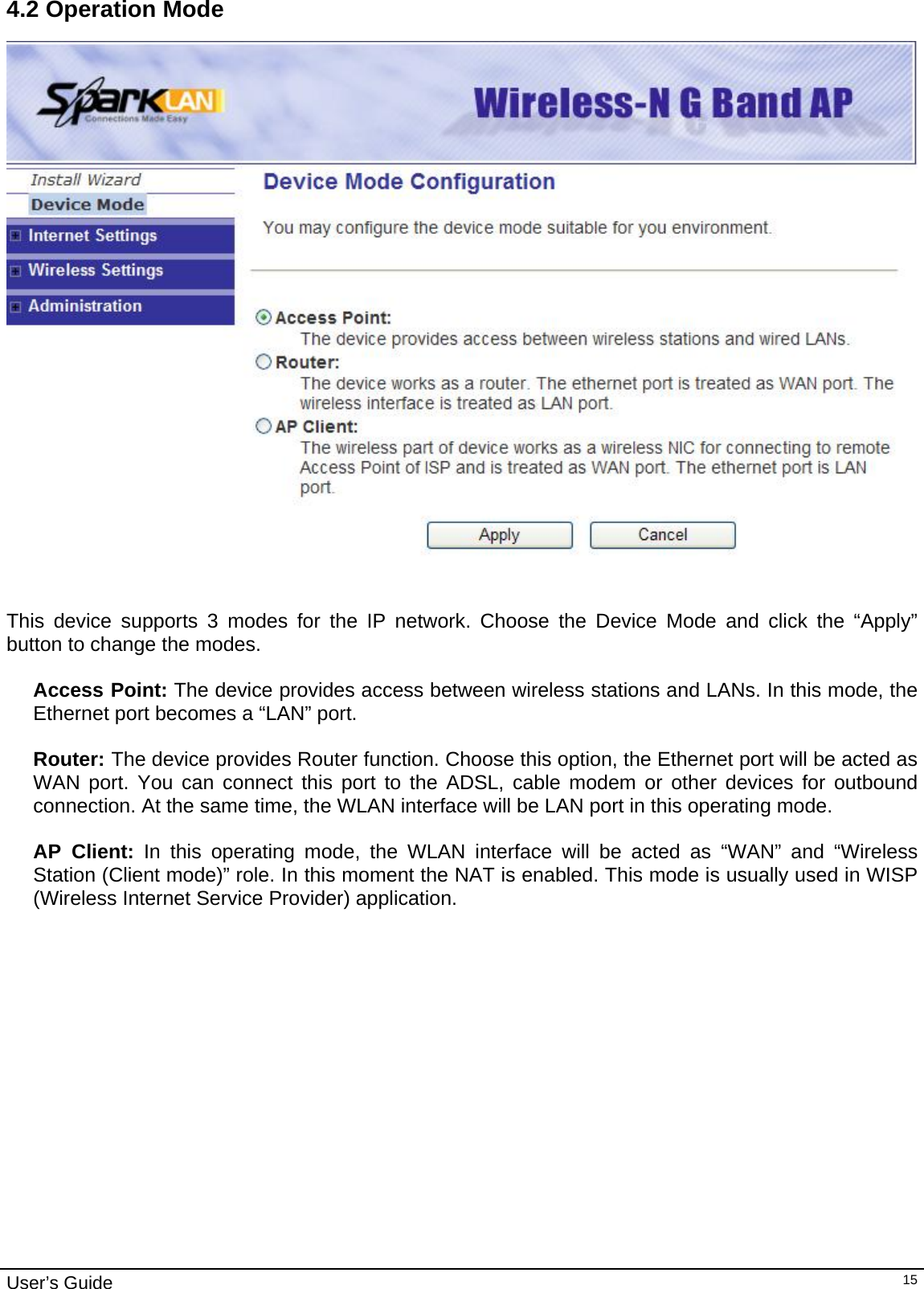                                                                                                                                                                                                                     User’s Guide   154.2 Operation Mode    This device supports 3 modes for the IP network. Choose the Device Mode and click the “Apply” button to change the modes.  Access Point: The device provides access between wireless stations and LANs. In this mode, the Ethernet port becomes a “LAN” port.  Router: The device provides Router function. Choose this option, the Ethernet port will be acted as WAN port. You can connect this port to the ADSL, cable modem or other devices for outbound connection. At the same time, the WLAN interface will be LAN port in this operating mode.   AP Client: In this operating mode, the WLAN interface will be acted as “WAN” and “Wireless Station (Client mode)” role. In this moment the NAT is enabled. This mode is usually used in WISP (Wireless Internet Service Provider) application.  