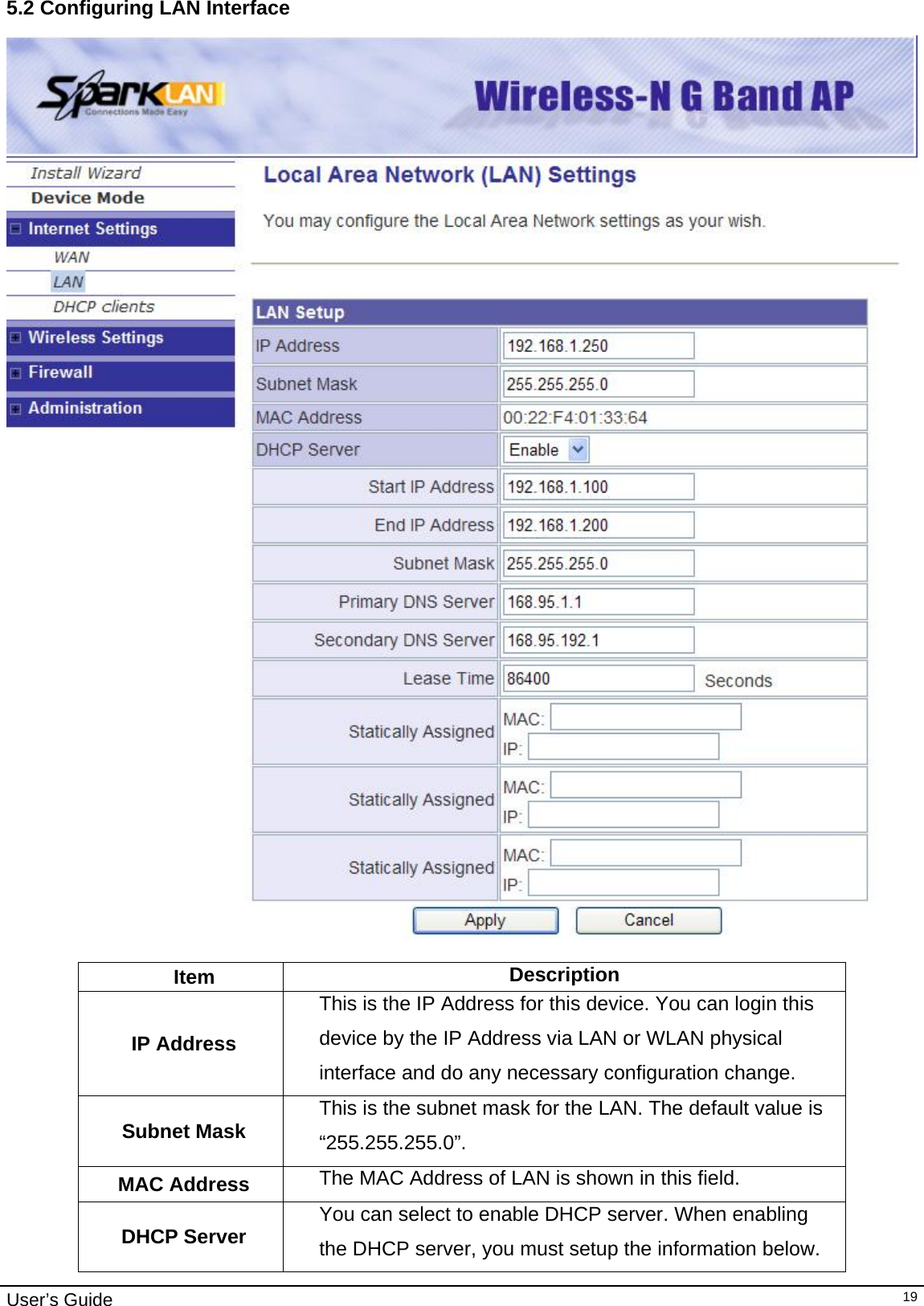                                                                                                                                                                                                                     User’s Guide   195.2 Configuring LAN Interface   Item  Description IP Address This is the IP Address for this device. You can login this device by the IP Address via LAN or WLAN physical interface and do any necessary configuration change. Subnet Mask  This is the subnet mask for the LAN. The default value is “255.255.255.0”. MAC Address  The MAC Address of LAN is shown in this field.  DHCP Server  You can select to enable DHCP server. When enabling the DHCP server, you must setup the information below.  