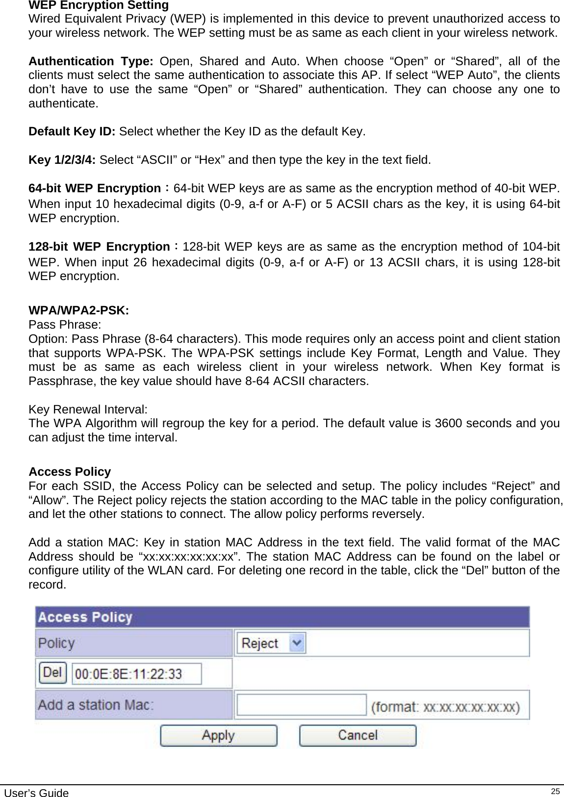                                                                                                                                                                                                                     User’s Guide   25WEP Encryption Setting Wired Equivalent Privacy (WEP) is implemented in this device to prevent unauthorized access to your wireless network. The WEP setting must be as same as each client in your wireless network.  Authentication Type: Open, Shared and Auto. When choose “Open” or “Shared”, all of the clients must select the same authentication to associate this AP. If select “WEP Auto”, the clients don’t have to use the same “Open” or “Shared” authentication. They can choose any one to authenticate.  Default Key ID: Select whether the Key ID as the default Key.  Key 1/2/3/4: Select “ASCII” or “Hex” and then type the key in the text field.  64-bit WEP Encryption：64-bit WEP keys are as same as the encryption method of 40-bit WEP. When input 10 hexadecimal digits (0-9, a-f or A-F) or 5 ACSII chars as the key, it is using 64-bit WEP encryption.  128-bit WEP Encryption：128-bit WEP keys are as same as the encryption method of 104-bit WEP. When input 26 hexadecimal digits (0-9, a-f or A-F) or 13 ACSII chars, it is using 128-bit WEP encryption.  WPA/WPA2-PSK: Pass Phrase: Option: Pass Phrase (8-64 characters). This mode requires only an access point and client station that supports WPA-PSK. The WPA-PSK settings include Key Format, Length and Value. They must be as same as each wireless client in your wireless network. When Key format is Passphrase, the key value should have 8-64 ACSII characters.  Key Renewal Interval: The WPA Algorithm will regroup the key for a period. The default value is 3600 seconds and you can adjust the time interval.  Access Policy For each SSID, the Access Policy can be selected and setup. The policy includes “Reject” and “Allow”. The Reject policy rejects the station according to the MAC table in the policy configuration, and let the other stations to connect. The allow policy performs reversely.  Add a station MAC: Key in station MAC Address in the text field. The valid format of the MAC Address should be “xx:xx:xx:xx:xx:xx”. The station MAC Address can be found on the label or configure utility of the WLAN card. For deleting one record in the table, click the “Del” button of the record.     