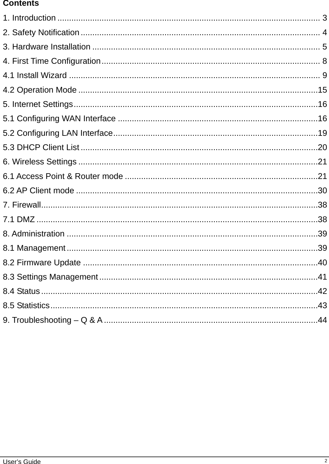    User’s Guide   2Contents  1. Introduction ................................................................................................................. 32. Safety Notification ....................................................................................................... 43. Hardware Installation .................................................................................................. 54. First Time Configuration ..............................................................................................  84.1 Install Wizard ............................................................................................................ 94.2 Operation Mode .......................................................................................................155. Internet Settings .........................................................................................................165.1 Configuring WAN Interface ......................................................................................165.2 Configuring LAN Interface ........................................................................................195.3 DHCP Client List ......................................................................................................206. Wireless Settings .......................................................................................................216.1 Access Point &amp; Router mode ...................................................................................216.2 AP Client mode ........................................................................................................307. Firewall .......................................................................................................................387.1 DMZ .........................................................................................................................388. Administration ............................................................................................................398.1 Management ............................................................................................................398.2 Firmware Update .....................................................................................................408.3 Settings Management ..............................................................................................418.4 Status .......................................................................................................................428.5 Statistics ...................................................................................................................439. Troubleshooting – Q &amp; A ............................................................................................44