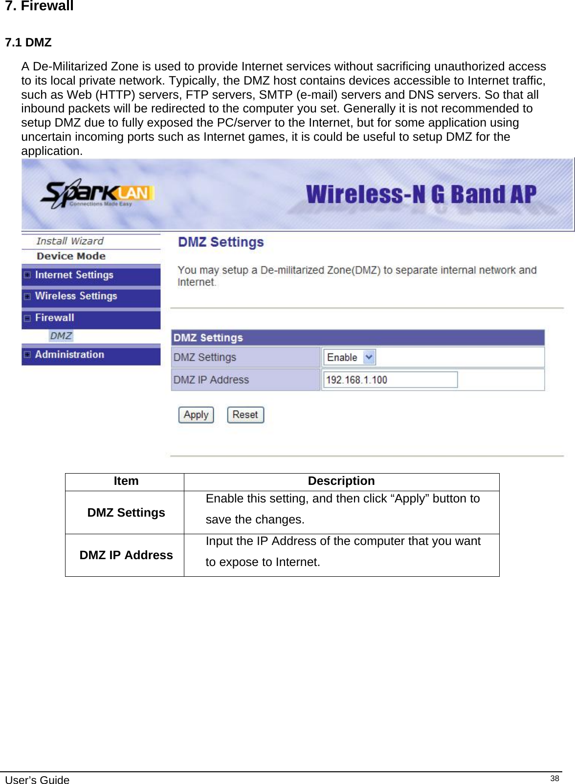    User’s Guide   387. Firewall  7.1 DMZ  A De-Militarized Zone is used to provide Internet services without sacrificing unauthorized access to its local private network. Typically, the DMZ host contains devices accessible to Internet traffic, such as Web (HTTP) servers, FTP servers, SMTP (e-mail) servers and DNS servers. So that all inbound packets will be redirected to the computer you set. Generally it is not recommended to setup DMZ due to fully exposed the PC/server to the Internet, but for some application using uncertain incoming ports such as Internet games, it is could be useful to setup DMZ for the application.   Item Description DMZ Settings  Enable this setting, and then click “Apply” button to save the changes. DMZ IP Address  Input the IP Address of the computer that you want to expose to Internet.               