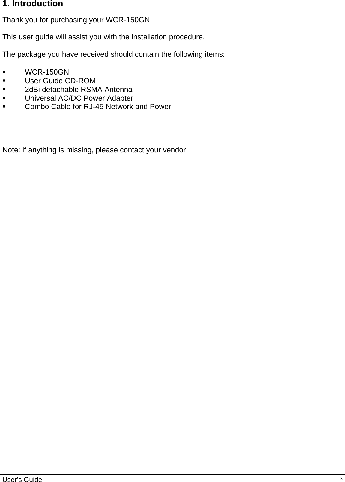                                                                                                                                                                                                                     User’s Guide   31. Introduction  Thank you for purchasing your WCR-150GN.  This user guide will assist you with the installation procedure.  The package you have received should contain the following items:   WCR-150GN    User Guide CD-ROM   2dBi detachable RSMA Antenna   Universal AC/DC Power Adapter   Combo Cable for RJ-45 Network and Power     Note: if anything is missing, please contact your vendor   