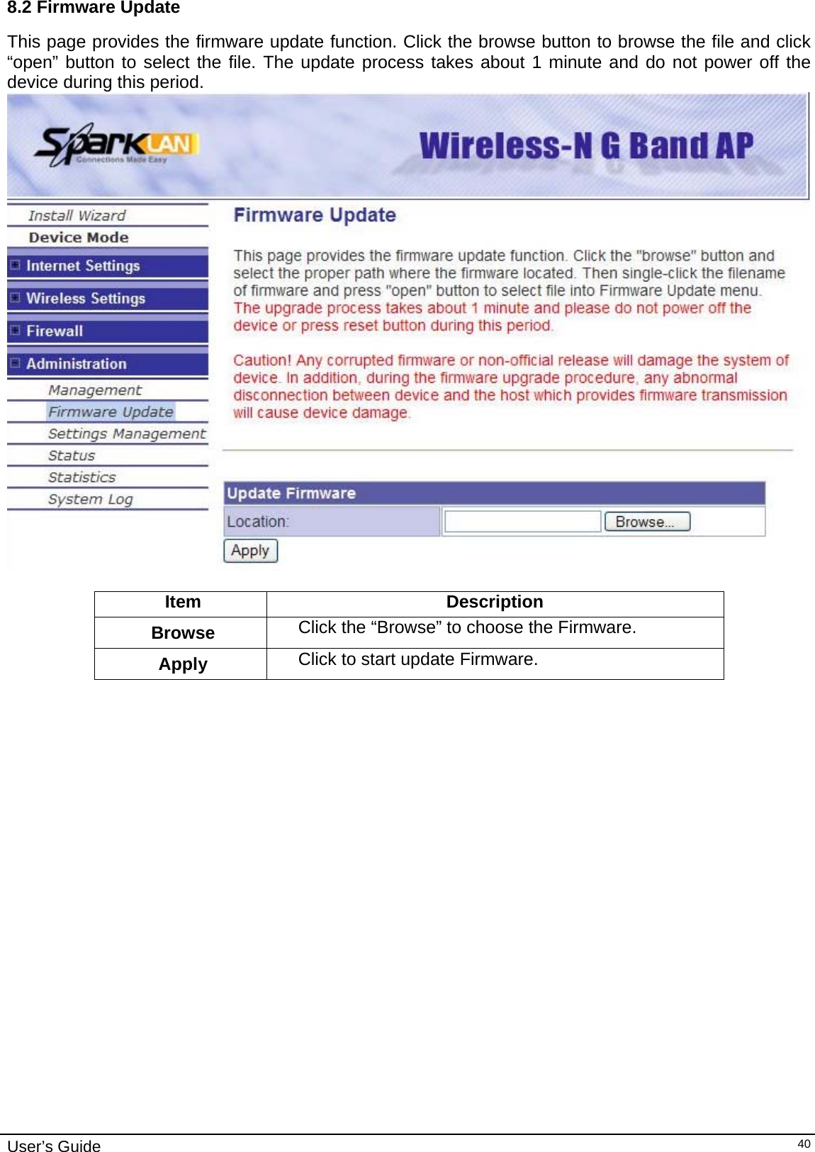    User’s Guide   408.2 Firmware Update This page provides the firmware update function. Click the browse button to browse the file and click “open” button to select the file. The update process takes about 1 minute and do not power off the device during this period.   Item Description Browse  Click the “Browse” to choose the Firmware.  Apply  Click to start update Firmware.                       