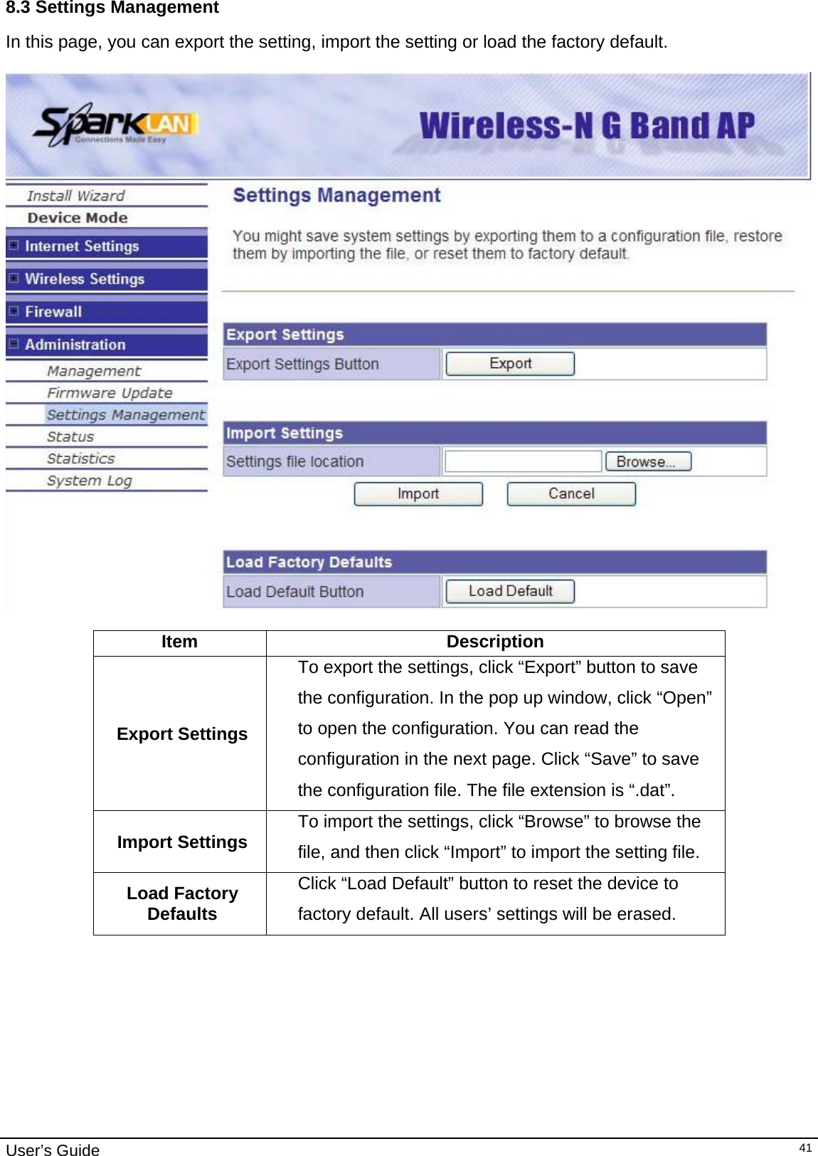                                                                                                                                                                                                                     User’s Guide   418.3 Settings Management In this page, you can export the setting, import the setting or load the factory default.    Item Description Export Settings To export the settings, click “Export” button to save the configuration. In the pop up window, click “Open” to open the configuration. You can read the configuration in the next page. Click “Save” to save the configuration file. The file extension is “.dat”. Import Settings  To import the settings, click “Browse” to browse the file, and then click “Import” to import the setting file. Load Factory Defaults Click “Load Default” button to reset the device to factory default. All users’ settings will be erased.         