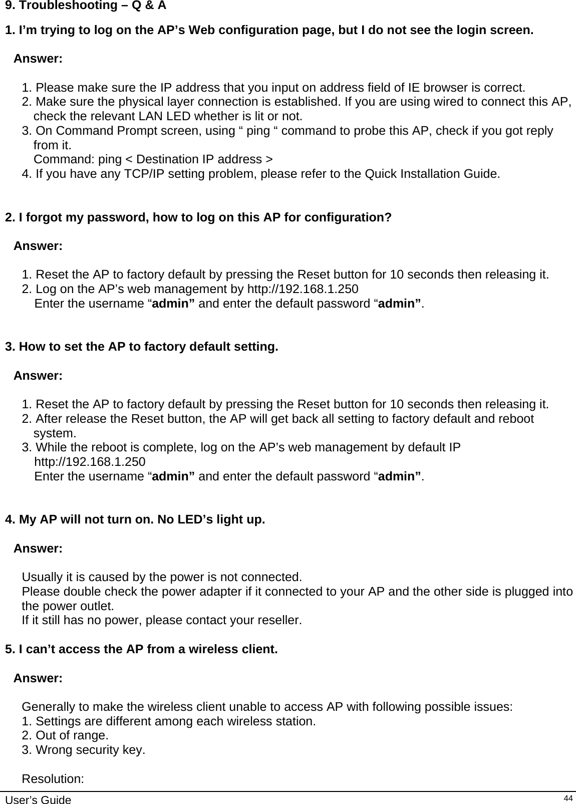    User’s Guide   449. Troubleshooting – Q &amp; A 1. I’m trying to log on the AP’s Web configuration page, but I do not see the login screen.   Answer:   1. Please make sure the IP address that you input on address field of IE browser is correct. 2. Make sure the physical layer connection is established. If you are using wired to connect this AP, check the relevant LAN LED whether is lit or not. 3. On Command Prompt screen, using “ ping “ command to probe this AP, check if you got reply from it. Command: ping &lt; Destination IP address &gt; 4. If you have any TCP/IP setting problem, please refer to the Quick Installation Guide.   2. I forgot my password, how to log on this AP for configuration?   Answer:  1. Reset the AP to factory default by pressing the Reset button for 10 seconds then releasing it. 2. Log on the AP’s web management by http://192.168.1.250  Enter the username “admin” and enter the default password “admin”.   3. How to set the AP to factory default setting.  Answer:  1. Reset the AP to factory default by pressing the Reset button for 10 seconds then releasing it. 2. After release the Reset button, the AP will get back all setting to factory default and reboot system. 3. While the reboot is complete, log on the AP’s web management by default IP http://192.168.1.250  Enter the username “admin” and enter the default password “admin”.   4. My AP will not turn on. No LED’s light up.  Answer:  Usually it is caused by the power is not connected. Please double check the power adapter if it connected to your AP and the other side is plugged into the power outlet. If it still has no power, please contact your reseller.  5. I can’t access the AP from a wireless client.  Answer:  Generally to make the wireless client unable to access AP with following possible issues: 1. Settings are different among each wireless station. 2. Out of range. 3. Wrong security key.  Resolution: 