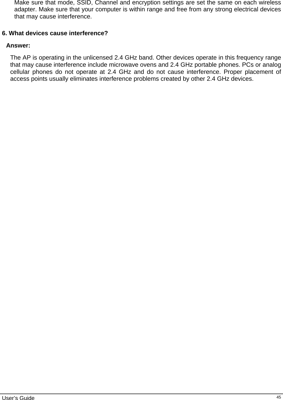                                                                                                                                                                                                                     User’s Guide   45Make sure that mode, SSID, Channel and encryption settings are set the same on each wireless adapter. Make sure that your computer is within range and free from any strong electrical devices that may cause interference.  6. What devices cause interference? Answer: The AP is operating in the unlicensed 2.4 GHz band. Other devices operate in this frequency range that may cause interference include microwave ovens and 2.4 GHz portable phones. PCs or analog cellular phones do not operate at 2.4 GHz and do not cause interference. Proper placement of access points usually eliminates interference problems created by other 2.4 GHz devices.  