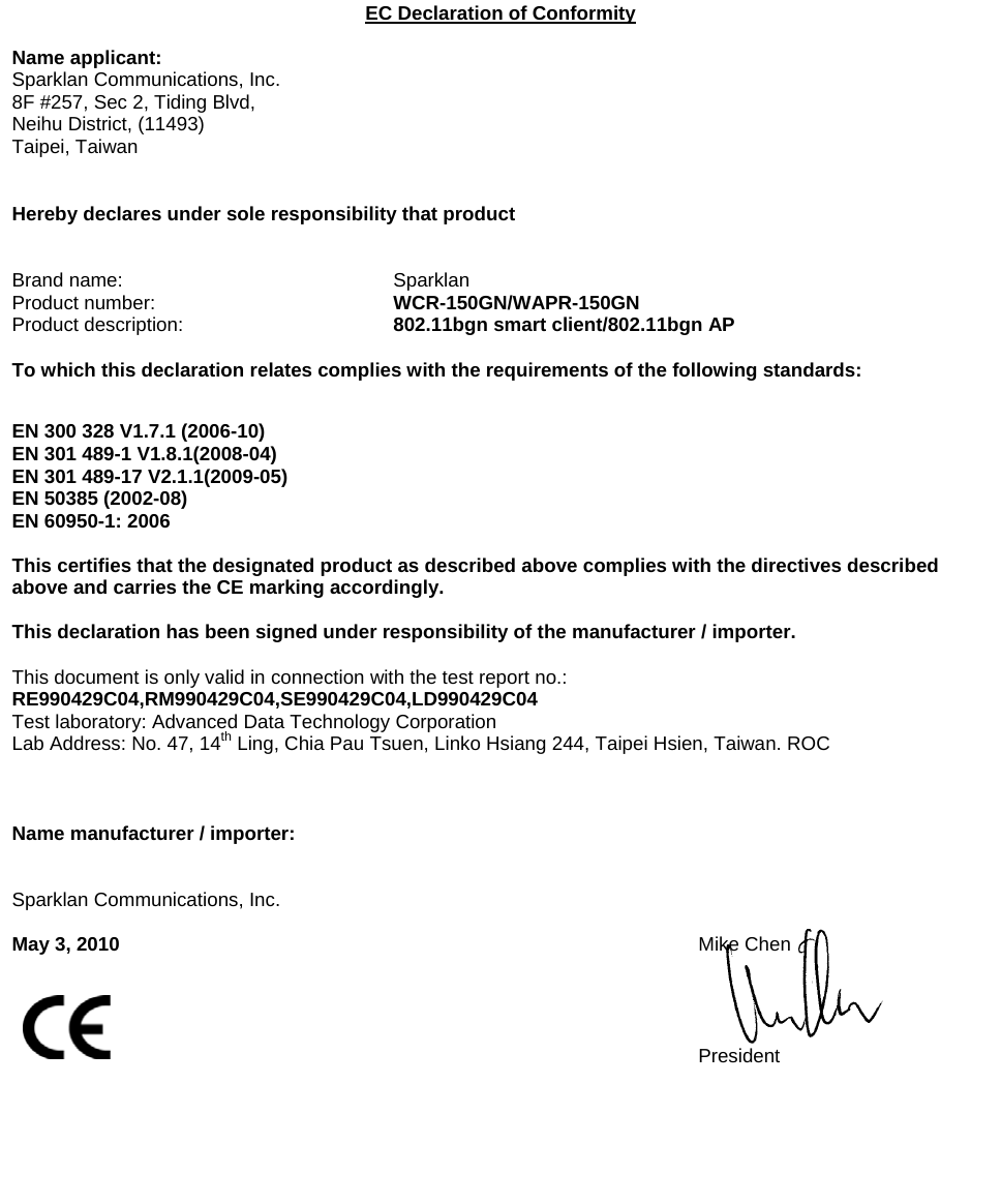   EC Declaration of Conformity  Name applicant: Sparklan Communications, Inc. 8F #257, Sec 2, Tiding Blvd,  Neihu District, (11493) Taipei, Taiwan   Hereby declares under sole responsibility that product   Brand name:    Sparklan Product number:    WCR-150GN/WAPR-150GN Product description:      802.11bgn smart client/802.11bgn AP  To which this declaration relates complies with the requirements of the following standards:   EN 300 328 V1.7.1 (2006-10) EN 301 489-1 V1.8.1(2008-04) EN 301 489-17 V2.1.1(2009-05) EN 50385 (2002-08) EN 60950-1: 2006  This certifies that the designated product as described above complies with the directives described above and carries the CE marking accordingly.  This declaration has been signed under responsibility of the manufacturer / importer.  This document is only valid in connection with the test report no.:  RE990429C04,RM990429C04,SE990429C04,LD990429C04 Test laboratory: Advanced Data Technology Corporation Lab Address: No. 47, 14th Ling, Chia Pau Tsuen, Linko Hsiang 244, Taipei Hsien, Taiwan. ROC    Name manufacturer / importer:      Sparklan Communications, Inc.  May 3, 2010 Mike Chen     President        