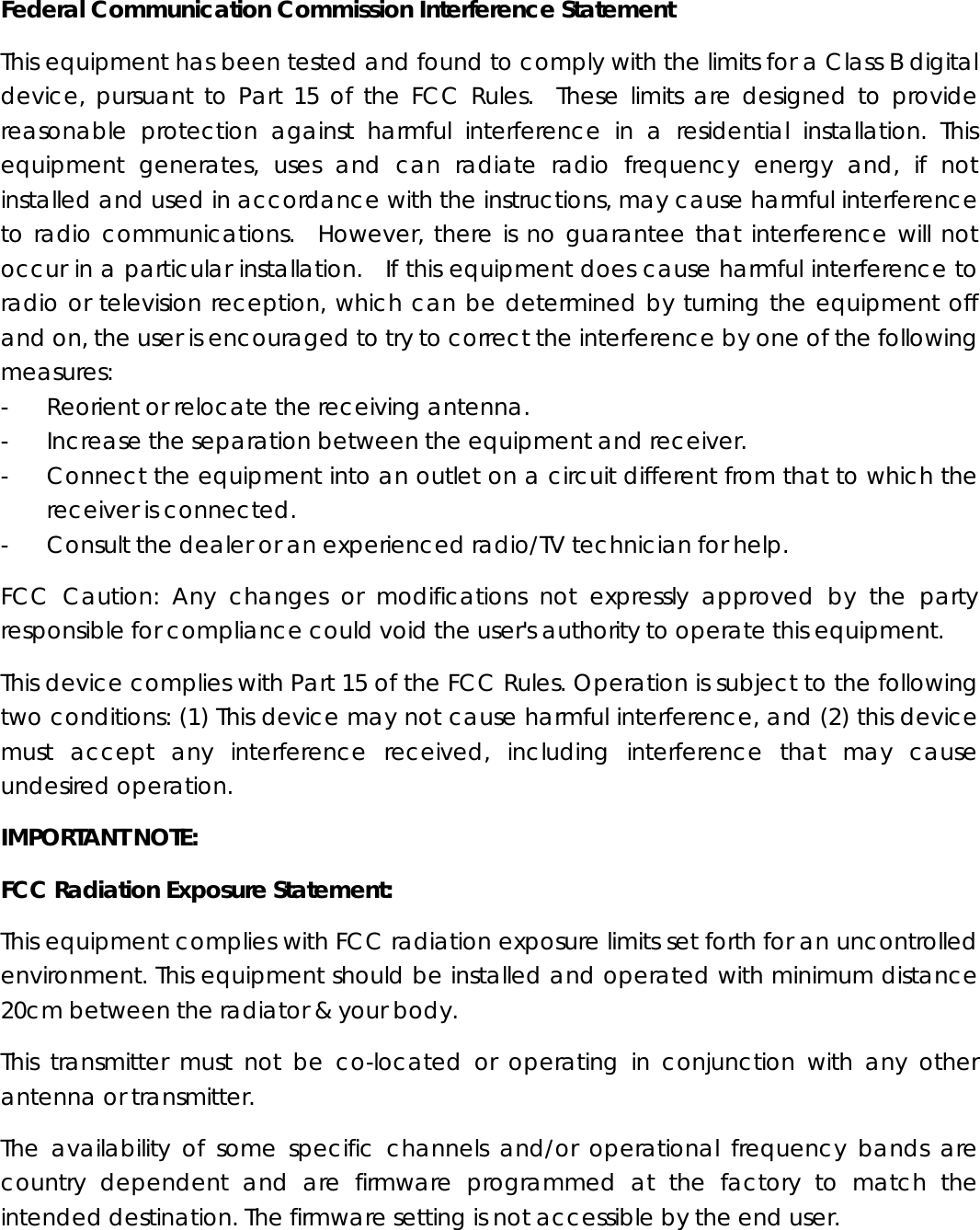 Federal Communication Commission Interference Statement This equipment has been tested and found to comply with the limits for a Class B digital device, pursuant to Part 15 of the FCC Rules.  These limits are designed to provide reasonable protection against harmful interference in a residential installation. This equipment generates, uses and can radiate radio frequency energy and, if not installed and used in accordance with the instructions, may cause harmful interference to radio communications.  However, there is no guarantee that interference will not occur in a particular installation.  If this equipment does cause harmful interference to radio or television reception, which can be determined by turning the equipment off and on, the user is encouraged to try to correct the interference by one of the following measures: -  Reorient or relocate the receiving antenna. -  Increase the separation between the equipment and receiver. -  Connect the equipment into an outlet on a circuit different from that to which the receiver is connected. -  Consult the dealer or an experienced radio/TV technician for help. FCC Caution: Any changes or modifications not expressly approved by the party responsible for compliance could void the user&apos;s authority to operate this equipment. This device complies with Part 15 of the FCC Rules. Operation is subject to the following two conditions: (1) This device may not cause harmful interference, and (2) this device must accept any interference received, including interference that may cause undesired operation. IMPORTANT NOTE: FCC Radiation Exposure Statement: This equipment complies with FCC radiation exposure limits set forth for an uncontrolled environment. This equipment should be installed and operated with minimum distance 20cm between the radiator &amp; your body. This transmitter must not be co-located or operating in conjunction with any other antenna or transmitter. The availability of some specific channels and/or operational frequency bands are country dependent and are firmware programmed at the factory to match the intended destination. The firmware setting is not accessible by the end user. 