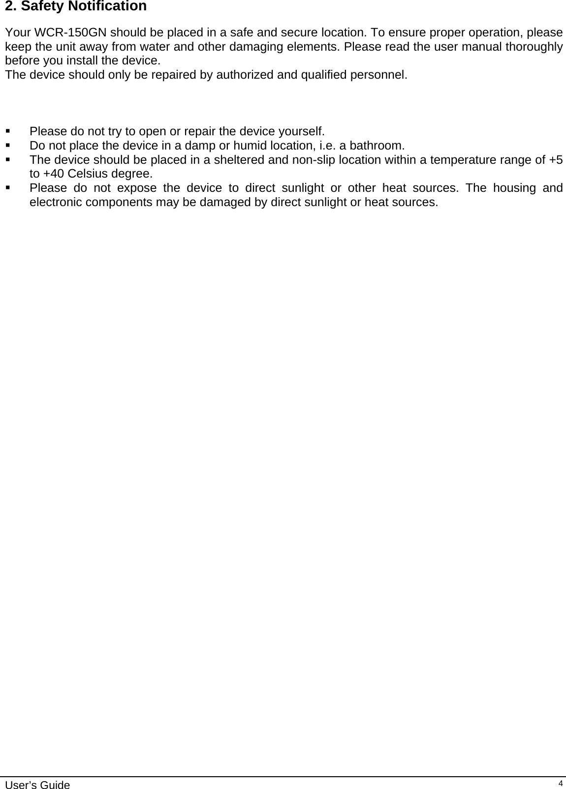    User’s Guide   42. Safety Notification Your WCR-150GN should be placed in a safe and secure location. To ensure proper operation, please keep the unit away from water and other damaging elements. Please read the user manual thoroughly before you install the device.  The device should only be repaired by authorized and qualified personnel.      Please do not try to open or repair the device yourself.   Do not place the device in a damp or humid location, i.e. a bathroom.   The device should be placed in a sheltered and non-slip location within a temperature range of +5 to +40 Celsius degree.   Please do not expose the device to direct sunlight or other heat sources. The housing and electronic components may be damaged by direct sunlight or heat sources.              
