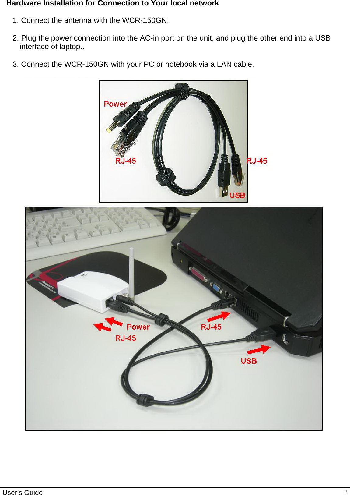                                                                                                                                                                                                                     User’s Guide   7Hardware Installation for Connection to Your local network  1. Connect the antenna with the WCR-150GN.  2. Plug the power connection into the AC-in port on the unit, and plug the other end into a USB interface of laptop..  3. Connect the WCR-150GN with your PC or notebook via a LAN cable.   