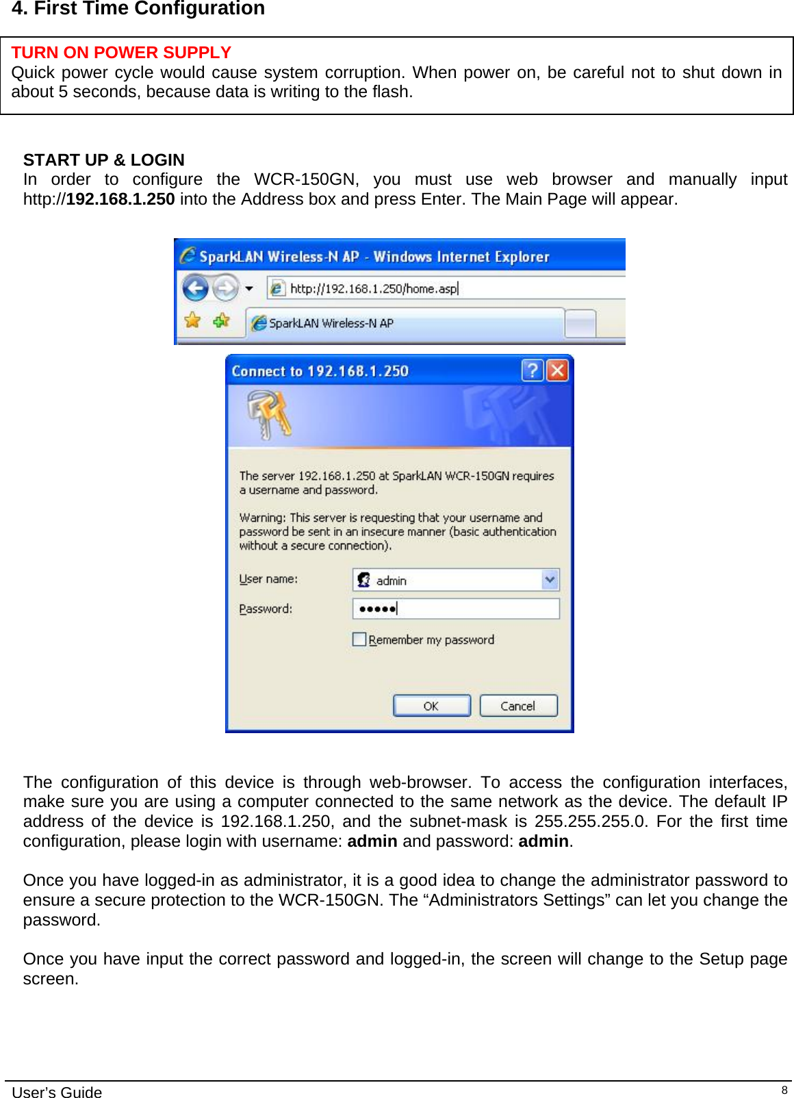    User’s Guide   84. First Time Configuration     TURN ON POWER SUPPLY Quick power cycle would cause system corruption. When power on, be careful not to shut down in about 5 seconds, because data is writing to the flash.  START UP &amp; LOGIN In order to configure the WCR-150GN, you must use web browser and manually input http://192.168.1.250 into the Address box and press Enter. The Main Page will appear.      The configuration of this device is through web-browser. To access the configuration interfaces, make sure you are using a computer connected to the same network as the device. The default IP address of the device is 192.168.1.250, and the subnet-mask is 255.255.255.0. For the first time configuration, please login with username: admin and password: admin.  Once you have logged-in as administrator, it is a good idea to change the administrator password to ensure a secure protection to the WCR-150GN. The “Administrators Settings” can let you change the password.   Once you have input the correct password and logged-in, the screen will change to the Setup page screen.  