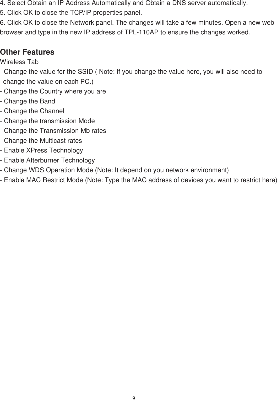                  9   4. Select Obtain an IP Address Automatically and Obtain a DNS server automatically. 5. Click OK to close the TCP/IP properties panel. 6. Click OK to close the Network panel. The changes will take a few minutes. Open a new web browser and type in the new IP address of TPL-110AP to ensure the changes worked.  Other Features Wireless Tab - Change the value for the SSID ( Note: If you change the value here, you will also need to change the value on each PC.) - Change the Country where you are - Change the Band - Change the Channel - Change the transmission Mode - Change the Transmission Mb rates - Change the Multicast rates - Enable XPress Technology - Enable Afterburner Technology - Change WDS Operation Mode (Note: It depend on you network environment) - Enable MAC Restrict Mode (Note: Type the MAC address of devices you want to restrict here) 