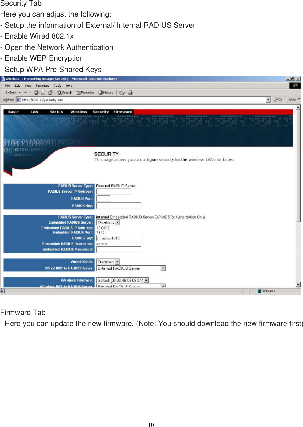                  10     Security Tab Here you can adjust the following: - Setup the information of External/ Internal RADIUS Server - Enable Wired 802.1x - Open the Network Authentication   - Enable WEP Encryption - Setup WPA Pre-Shared Keys   Firmware Tab - Here you can update the new firmware. (Note: You should download the new firmware first) 